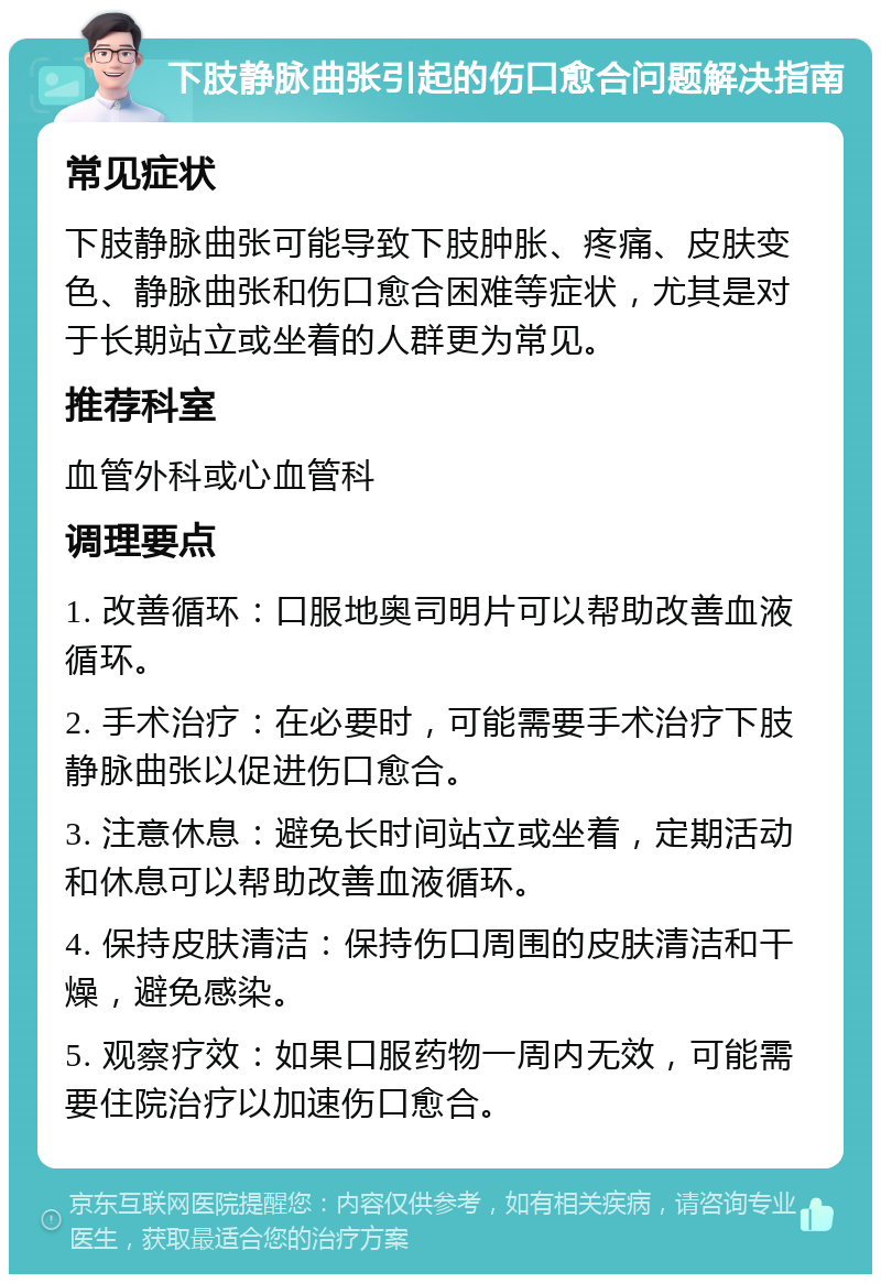 下肢静脉曲张引起的伤口愈合问题解决指南 常见症状 下肢静脉曲张可能导致下肢肿胀、疼痛、皮肤变色、静脉曲张和伤口愈合困难等症状，尤其是对于长期站立或坐着的人群更为常见。 推荐科室 血管外科或心血管科 调理要点 1. 改善循环：口服地奥司明片可以帮助改善血液循环。 2. 手术治疗：在必要时，可能需要手术治疗下肢静脉曲张以促进伤口愈合。 3. 注意休息：避免长时间站立或坐着，定期活动和休息可以帮助改善血液循环。 4. 保持皮肤清洁：保持伤口周围的皮肤清洁和干燥，避免感染。 5. 观察疗效：如果口服药物一周内无效，可能需要住院治疗以加速伤口愈合。