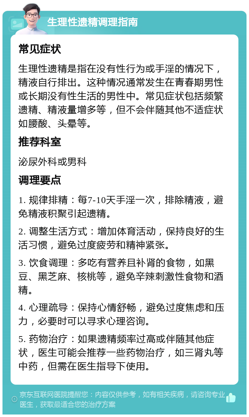 生理性遗精调理指南 常见症状 生理性遗精是指在没有性行为或手淫的情况下，精液自行排出。这种情况通常发生在青春期男性或长期没有性生活的男性中。常见症状包括频繁遗精、精液量增多等，但不会伴随其他不适症状如腰酸、头晕等。 推荐科室 泌尿外科或男科 调理要点 1. 规律排精：每7-10天手淫一次，排除精液，避免精液积聚引起遗精。 2. 调整生活方式：增加体育活动，保持良好的生活习惯，避免过度疲劳和精神紧张。 3. 饮食调理：多吃有营养且补肾的食物，如黑豆、黑芝麻、核桃等，避免辛辣刺激性食物和酒精。 4. 心理疏导：保持心情舒畅，避免过度焦虑和压力，必要时可以寻求心理咨询。 5. 药物治疗：如果遗精频率过高或伴随其他症状，医生可能会推荐一些药物治疗，如三肾丸等中药，但需在医生指导下使用。