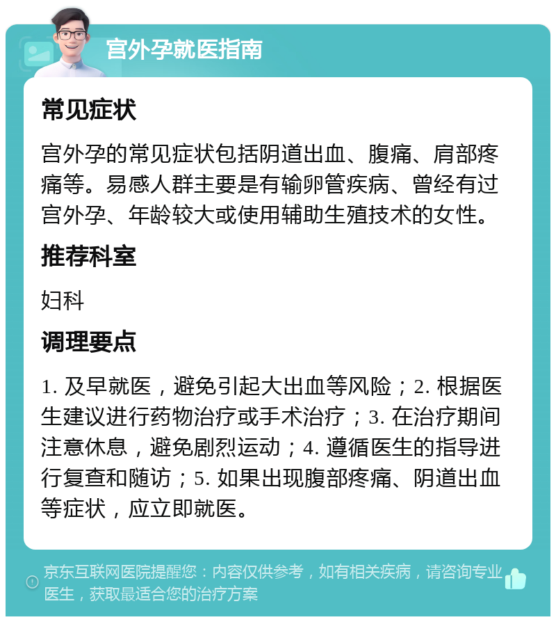 宫外孕就医指南 常见症状 宫外孕的常见症状包括阴道出血、腹痛、肩部疼痛等。易感人群主要是有输卵管疾病、曾经有过宫外孕、年龄较大或使用辅助生殖技术的女性。 推荐科室 妇科 调理要点 1. 及早就医，避免引起大出血等风险；2. 根据医生建议进行药物治疗或手术治疗；3. 在治疗期间注意休息，避免剧烈运动；4. 遵循医生的指导进行复查和随访；5. 如果出现腹部疼痛、阴道出血等症状，应立即就医。