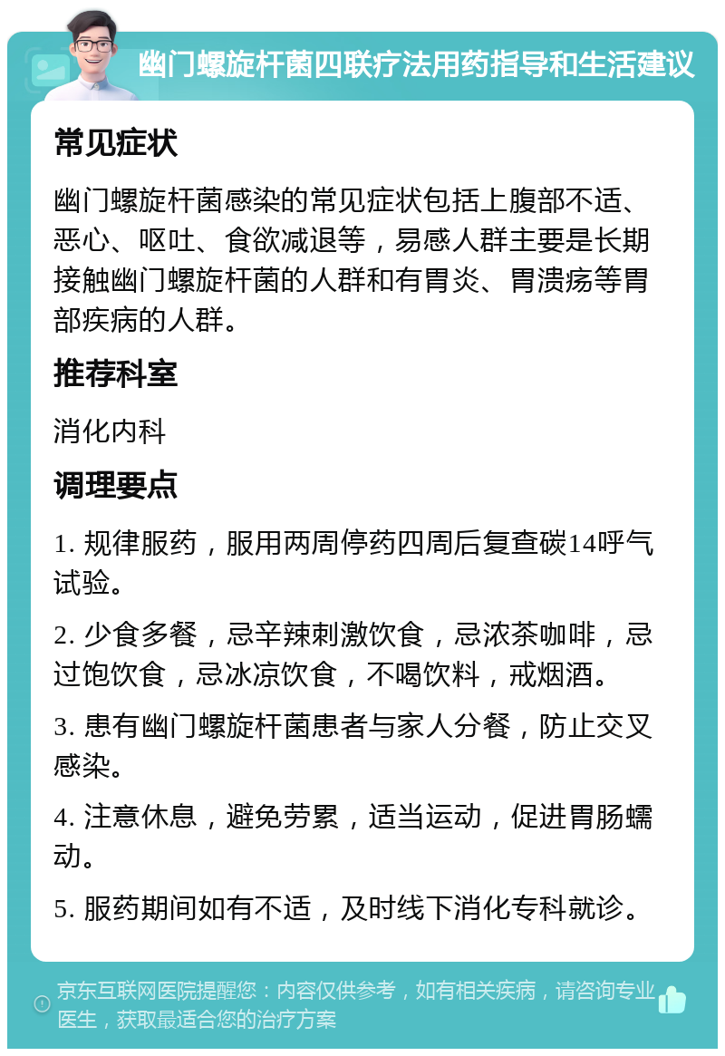 幽门螺旋杆菌四联疗法用药指导和生活建议 常见症状 幽门螺旋杆菌感染的常见症状包括上腹部不适、恶心、呕吐、食欲减退等，易感人群主要是长期接触幽门螺旋杆菌的人群和有胃炎、胃溃疡等胃部疾病的人群。 推荐科室 消化内科 调理要点 1. 规律服药，服用两周停药四周后复查碳14呼气试验。 2. 少食多餐，忌辛辣刺激饮食，忌浓茶咖啡，忌过饱饮食，忌冰凉饮食，不喝饮料，戒烟酒。 3. 患有幽门螺旋杆菌患者与家人分餐，防止交叉感染。 4. 注意休息，避免劳累，适当运动，促进胃肠蠕动。 5. 服药期间如有不适，及时线下消化专科就诊。