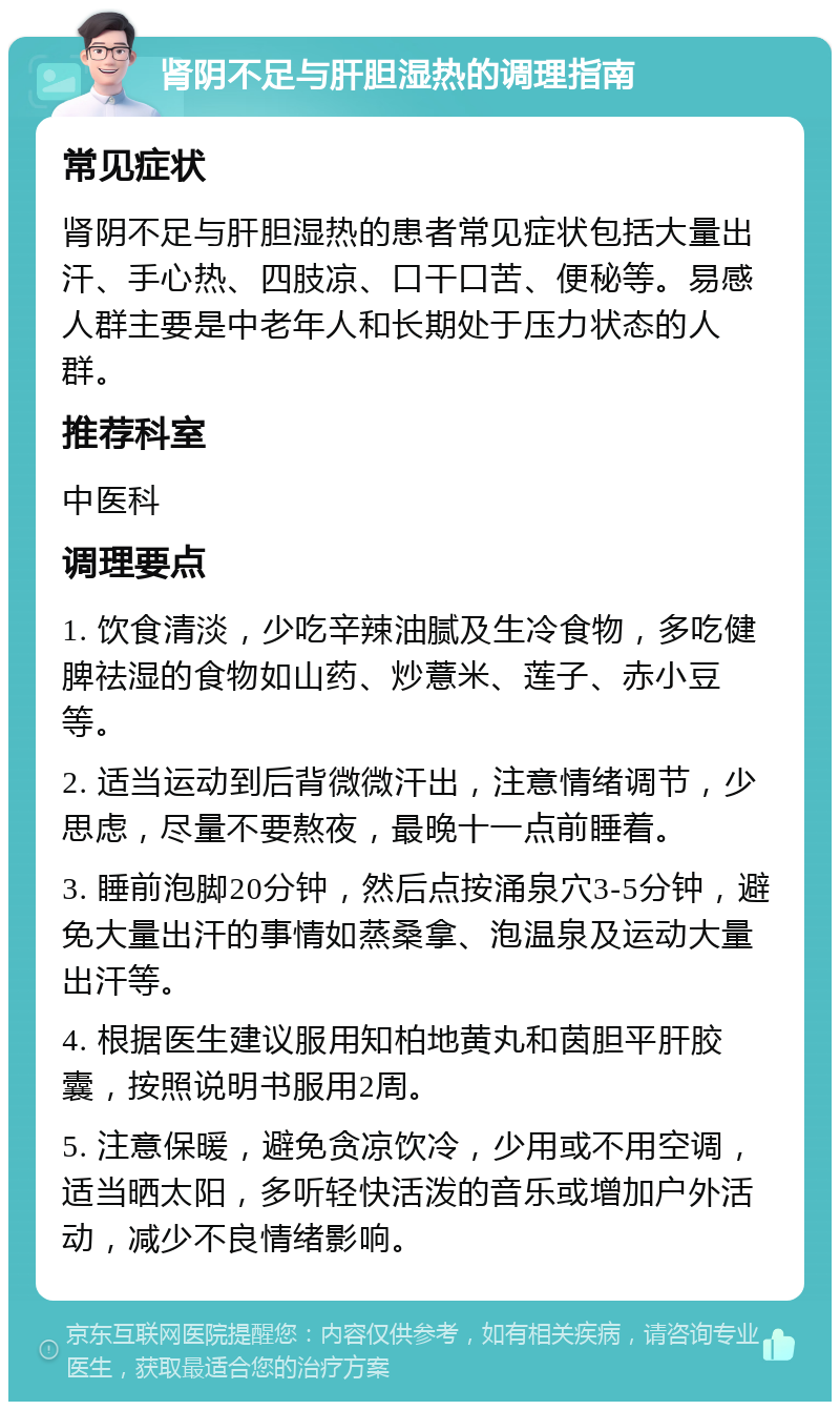 肾阴不足与肝胆湿热的调理指南 常见症状 肾阴不足与肝胆湿热的患者常见症状包括大量出汗、手心热、四肢凉、口干口苦、便秘等。易感人群主要是中老年人和长期处于压力状态的人群。 推荐科室 中医科 调理要点 1. 饮食清淡，少吃辛辣油腻及生冷食物，多吃健脾祛湿的食物如山药、炒薏米、莲子、赤小豆等。 2. 适当运动到后背微微汗出，注意情绪调节，少思虑，尽量不要熬夜，最晚十一点前睡着。 3. 睡前泡脚20分钟，然后点按涌泉穴3-5分钟，避免大量出汗的事情如蒸桑拿、泡温泉及运动大量出汗等。 4. 根据医生建议服用知柏地黄丸和茵胆平肝胶囊，按照说明书服用2周。 5. 注意保暖，避免贪凉饮冷，少用或不用空调，适当晒太阳，多听轻快活泼的音乐或增加户外活动，减少不良情绪影响。