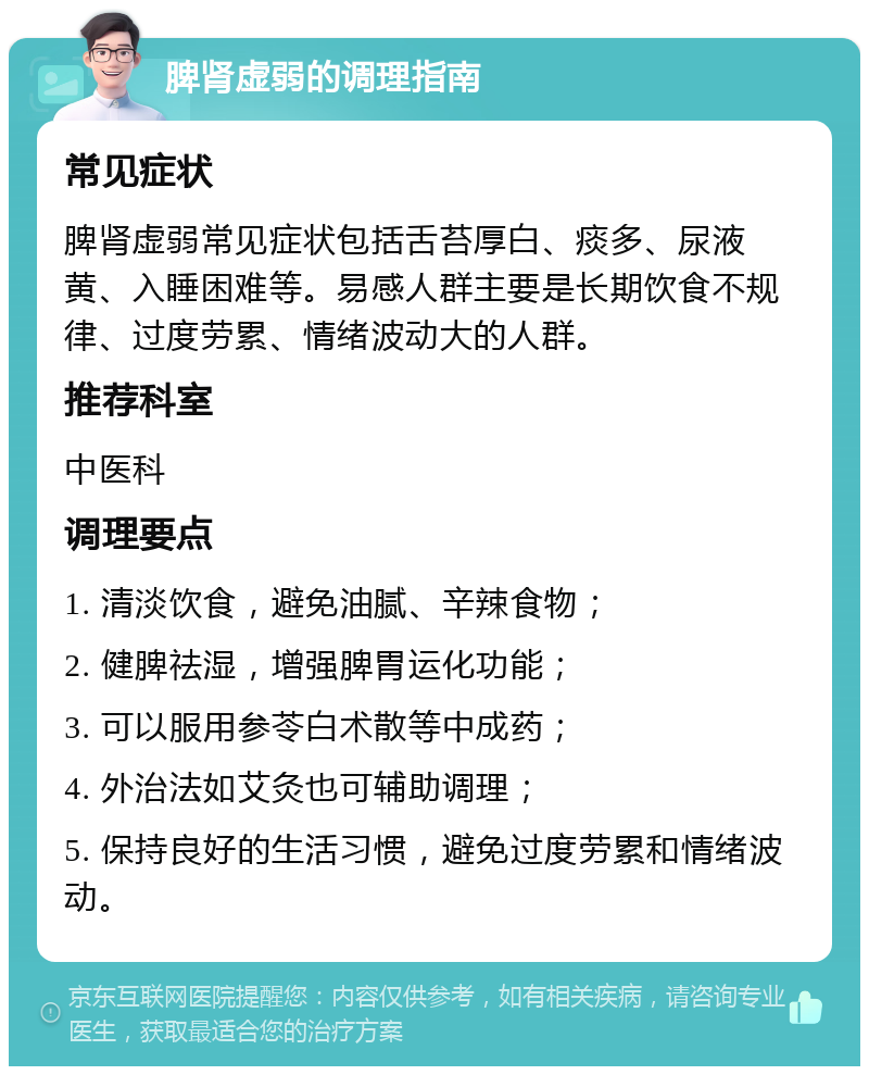 脾肾虚弱的调理指南 常见症状 脾肾虚弱常见症状包括舌苔厚白、痰多、尿液黄、入睡困难等。易感人群主要是长期饮食不规律、过度劳累、情绪波动大的人群。 推荐科室 中医科 调理要点 1. 清淡饮食，避免油腻、辛辣食物； 2. 健脾祛湿，增强脾胃运化功能； 3. 可以服用参苓白术散等中成药； 4. 外治法如艾灸也可辅助调理； 5. 保持良好的生活习惯，避免过度劳累和情绪波动。