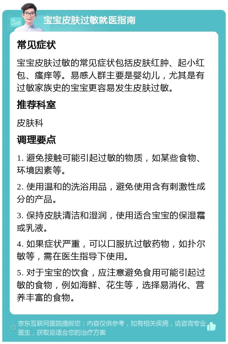 宝宝皮肤过敏就医指南 常见症状 宝宝皮肤过敏的常见症状包括皮肤红肿、起小红包、瘙痒等。易感人群主要是婴幼儿，尤其是有过敏家族史的宝宝更容易发生皮肤过敏。 推荐科室 皮肤科 调理要点 1. 避免接触可能引起过敏的物质，如某些食物、环境因素等。 2. 使用温和的洗浴用品，避免使用含有刺激性成分的产品。 3. 保持皮肤清洁和湿润，使用适合宝宝的保湿霜或乳液。 4. 如果症状严重，可以口服抗过敏药物，如扑尔敏等，需在医生指导下使用。 5. 对于宝宝的饮食，应注意避免食用可能引起过敏的食物，例如海鲜、花生等，选择易消化、营养丰富的食物。