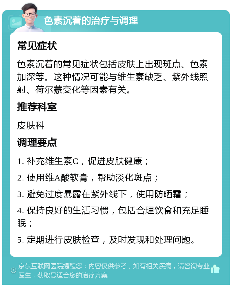 色素沉着的治疗与调理 常见症状 色素沉着的常见症状包括皮肤上出现斑点、色素加深等。这种情况可能与维生素缺乏、紫外线照射、荷尔蒙变化等因素有关。 推荐科室 皮肤科 调理要点 1. 补充维生素C，促进皮肤健康； 2. 使用维A酸软膏，帮助淡化斑点； 3. 避免过度暴露在紫外线下，使用防晒霜； 4. 保持良好的生活习惯，包括合理饮食和充足睡眠； 5. 定期进行皮肤检查，及时发现和处理问题。