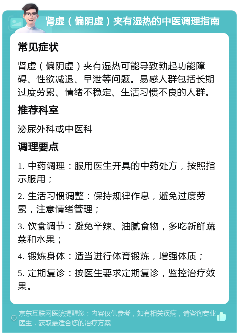 肾虚（偏阴虚）夹有湿热的中医调理指南 常见症状 肾虚（偏阴虚）夹有湿热可能导致勃起功能障碍、性欲减退、早泄等问题。易感人群包括长期过度劳累、情绪不稳定、生活习惯不良的人群。 推荐科室 泌尿外科或中医科 调理要点 1. 中药调理：服用医生开具的中药处方，按照指示服用； 2. 生活习惯调整：保持规律作息，避免过度劳累，注意情绪管理； 3. 饮食调节：避免辛辣、油腻食物，多吃新鲜蔬菜和水果； 4. 锻炼身体：适当进行体育锻炼，增强体质； 5. 定期复诊：按医生要求定期复诊，监控治疗效果。