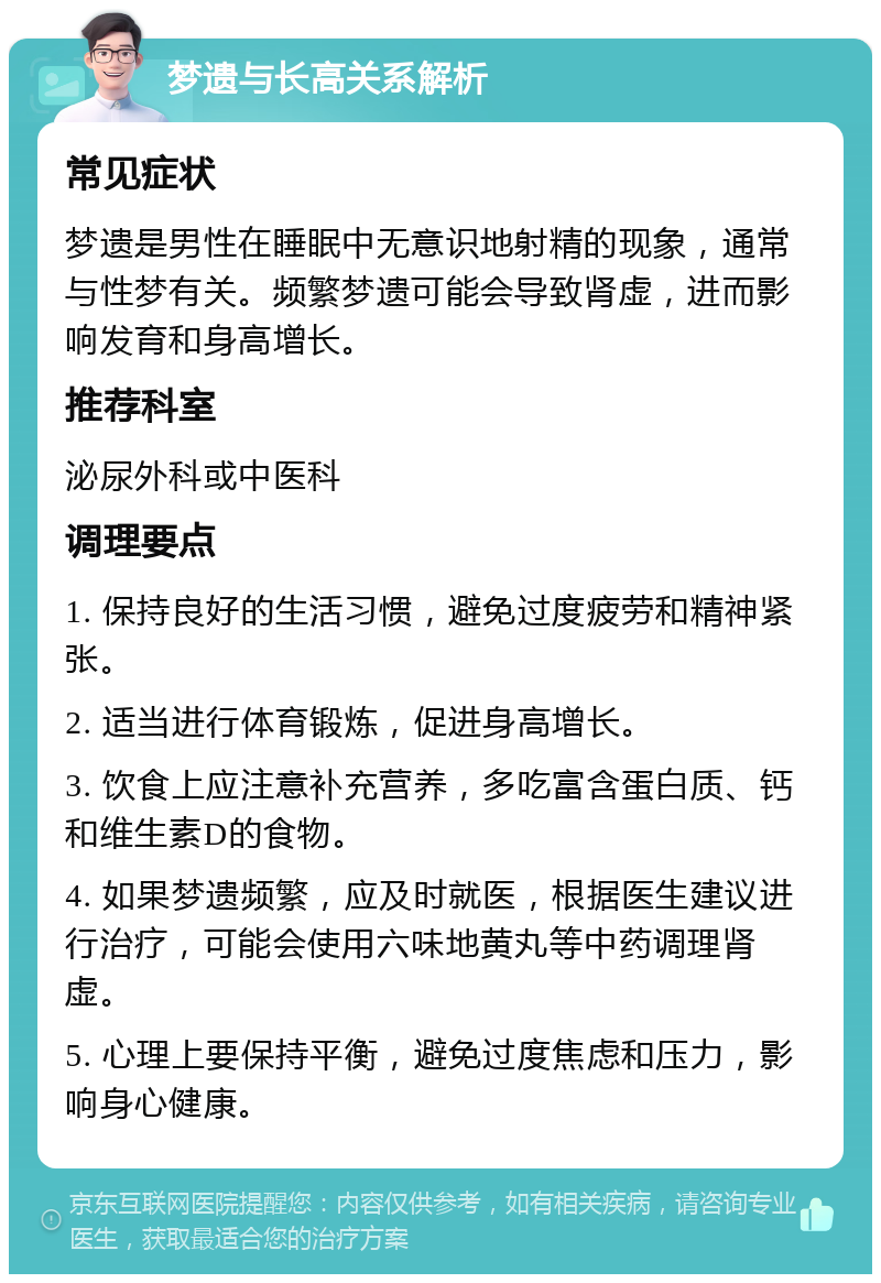 梦遗与长高关系解析 常见症状 梦遗是男性在睡眠中无意识地射精的现象，通常与性梦有关。频繁梦遗可能会导致肾虚，进而影响发育和身高增长。 推荐科室 泌尿外科或中医科 调理要点 1. 保持良好的生活习惯，避免过度疲劳和精神紧张。 2. 适当进行体育锻炼，促进身高增长。 3. 饮食上应注意补充营养，多吃富含蛋白质、钙和维生素D的食物。 4. 如果梦遗频繁，应及时就医，根据医生建议进行治疗，可能会使用六味地黄丸等中药调理肾虚。 5. 心理上要保持平衡，避免过度焦虑和压力，影响身心健康。