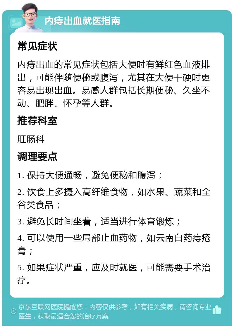 内痔出血就医指南 常见症状 内痔出血的常见症状包括大便时有鲜红色血液排出，可能伴随便秘或腹泻，尤其在大便干硬时更容易出现出血。易感人群包括长期便秘、久坐不动、肥胖、怀孕等人群。 推荐科室 肛肠科 调理要点 1. 保持大便通畅，避免便秘和腹泻； 2. 饮食上多摄入高纤维食物，如水果、蔬菜和全谷类食品； 3. 避免长时间坐着，适当进行体育锻炼； 4. 可以使用一些局部止血药物，如云南白药痔疮膏； 5. 如果症状严重，应及时就医，可能需要手术治疗。