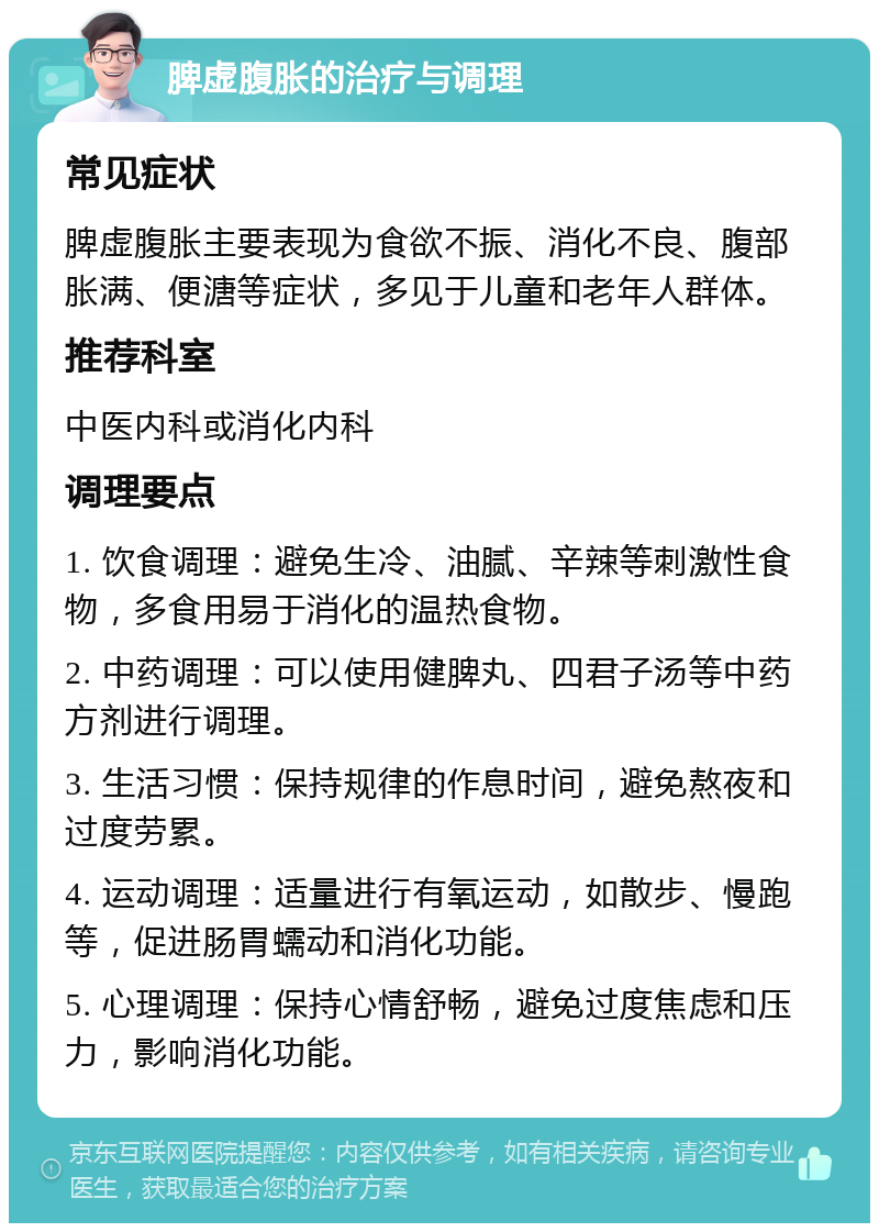 脾虚腹胀的治疗与调理 常见症状 脾虚腹胀主要表现为食欲不振、消化不良、腹部胀满、便溏等症状，多见于儿童和老年人群体。 推荐科室 中医内科或消化内科 调理要点 1. 饮食调理：避免生冷、油腻、辛辣等刺激性食物，多食用易于消化的温热食物。 2. 中药调理：可以使用健脾丸、四君子汤等中药方剂进行调理。 3. 生活习惯：保持规律的作息时间，避免熬夜和过度劳累。 4. 运动调理：适量进行有氧运动，如散步、慢跑等，促进肠胃蠕动和消化功能。 5. 心理调理：保持心情舒畅，避免过度焦虑和压力，影响消化功能。