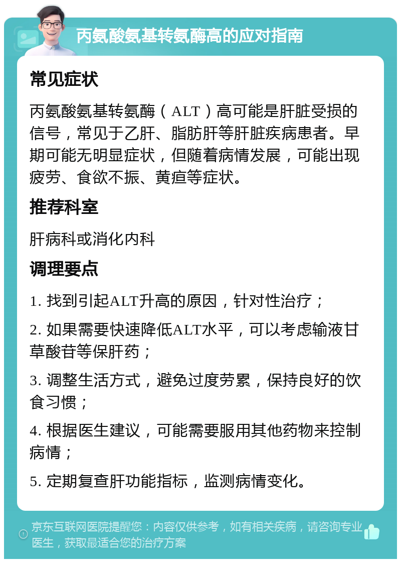 丙氨酸氨基转氨酶高的应对指南 常见症状 丙氨酸氨基转氨酶（ALT）高可能是肝脏受损的信号，常见于乙肝、脂肪肝等肝脏疾病患者。早期可能无明显症状，但随着病情发展，可能出现疲劳、食欲不振、黄疸等症状。 推荐科室 肝病科或消化内科 调理要点 1. 找到引起ALT升高的原因，针对性治疗； 2. 如果需要快速降低ALT水平，可以考虑输液甘草酸苷等保肝药； 3. 调整生活方式，避免过度劳累，保持良好的饮食习惯； 4. 根据医生建议，可能需要服用其他药物来控制病情； 5. 定期复查肝功能指标，监测病情变化。