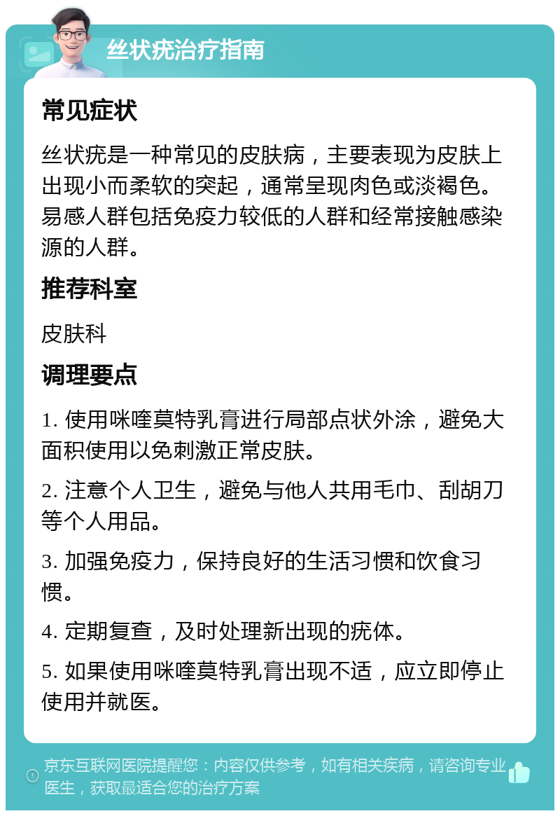 丝状疣治疗指南 常见症状 丝状疣是一种常见的皮肤病，主要表现为皮肤上出现小而柔软的突起，通常呈现肉色或淡褐色。易感人群包括免疫力较低的人群和经常接触感染源的人群。 推荐科室 皮肤科 调理要点 1. 使用咪喹莫特乳膏进行局部点状外涂，避免大面积使用以免刺激正常皮肤。 2. 注意个人卫生，避免与他人共用毛巾、刮胡刀等个人用品。 3. 加强免疫力，保持良好的生活习惯和饮食习惯。 4. 定期复查，及时处理新出现的疣体。 5. 如果使用咪喹莫特乳膏出现不适，应立即停止使用并就医。