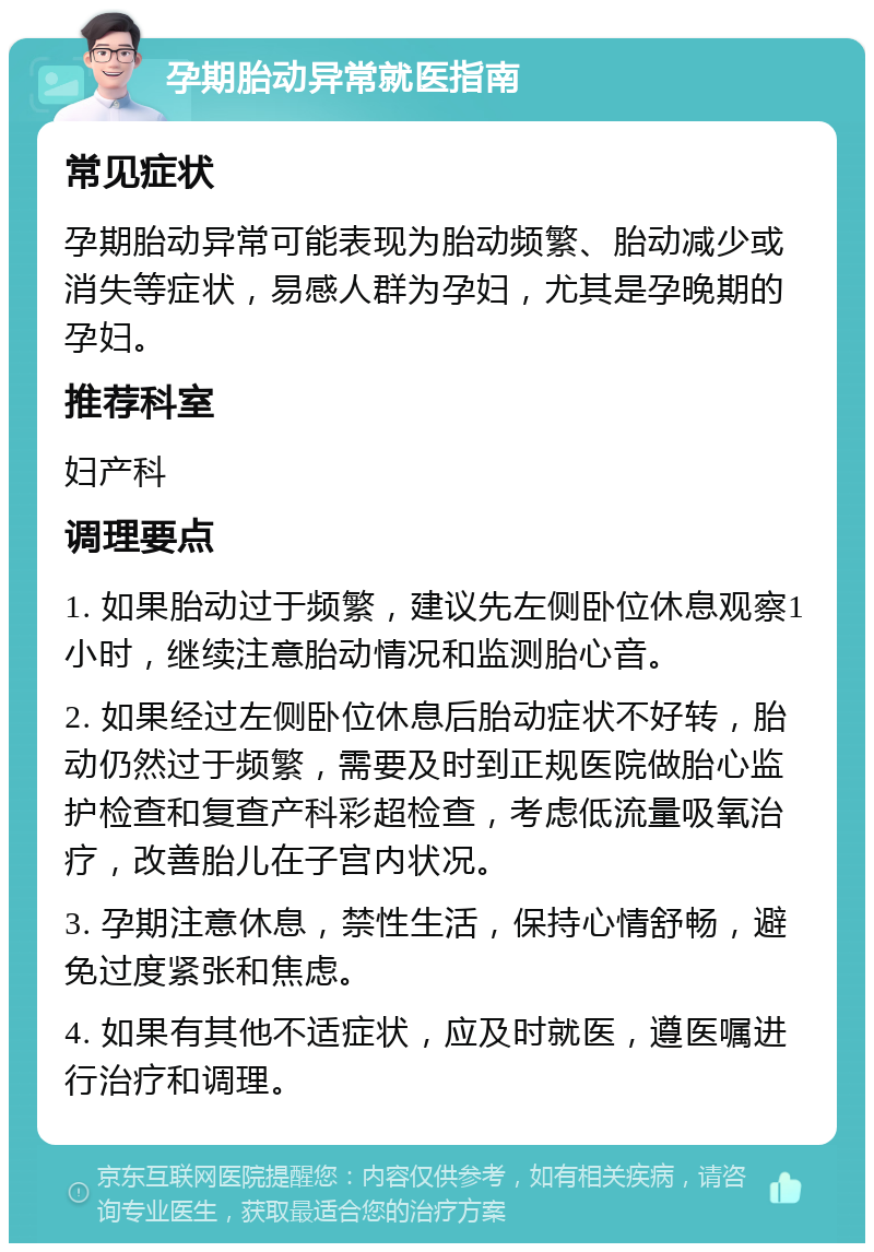 孕期胎动异常就医指南 常见症状 孕期胎动异常可能表现为胎动频繁、胎动减少或消失等症状，易感人群为孕妇，尤其是孕晚期的孕妇。 推荐科室 妇产科 调理要点 1. 如果胎动过于频繁，建议先左侧卧位休息观察1小时，继续注意胎动情况和监测胎心音。 2. 如果经过左侧卧位休息后胎动症状不好转，胎动仍然过于频繁，需要及时到正规医院做胎心监护检查和复查产科彩超检查，考虑低流量吸氧治疗，改善胎儿在子宫内状况。 3. 孕期注意休息，禁性生活，保持心情舒畅，避免过度紧张和焦虑。 4. 如果有其他不适症状，应及时就医，遵医嘱进行治疗和调理。