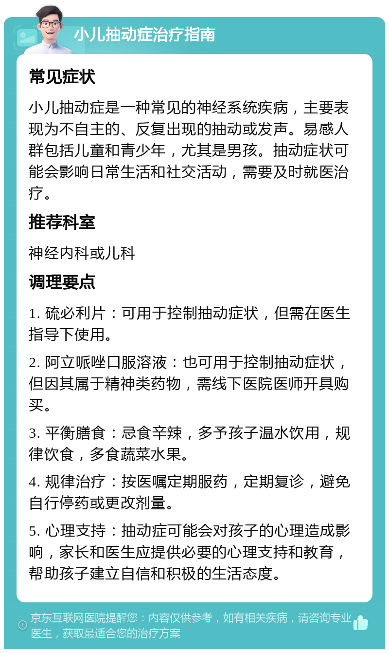 小儿抽动症治疗指南 常见症状 小儿抽动症是一种常见的神经系统疾病，主要表现为不自主的、反复出现的抽动或发声。易感人群包括儿童和青少年，尤其是男孩。抽动症状可能会影响日常生活和社交活动，需要及时就医治疗。 推荐科室 神经内科或儿科 调理要点 1. 硫必利片：可用于控制抽动症状，但需在医生指导下使用。 2. 阿立哌唑口服溶液：也可用于控制抽动症状，但因其属于精神类药物，需线下医院医师开具购买。 3. 平衡膳食：忌食辛辣，多予孩子温水饮用，规律饮食，多食蔬菜水果。 4. 规律治疗：按医嘱定期服药，定期复诊，避免自行停药或更改剂量。 5. 心理支持：抽动症可能会对孩子的心理造成影响，家长和医生应提供必要的心理支持和教育，帮助孩子建立自信和积极的生活态度。