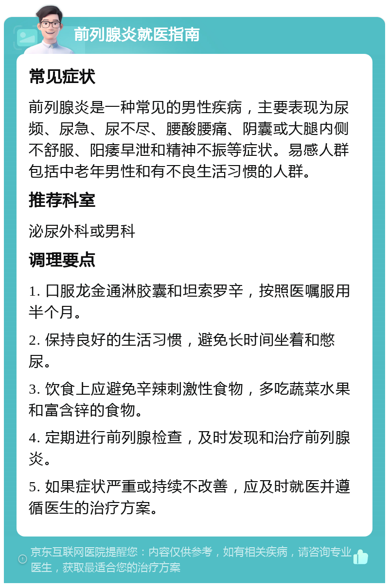 前列腺炎就医指南 常见症状 前列腺炎是一种常见的男性疾病，主要表现为尿频、尿急、尿不尽、腰酸腰痛、阴囊或大腿内侧不舒服、阳痿早泄和精神不振等症状。易感人群包括中老年男性和有不良生活习惯的人群。 推荐科室 泌尿外科或男科 调理要点 1. 口服龙金通淋胶囊和坦索罗辛，按照医嘱服用半个月。 2. 保持良好的生活习惯，避免长时间坐着和憋尿。 3. 饮食上应避免辛辣刺激性食物，多吃蔬菜水果和富含锌的食物。 4. 定期进行前列腺检查，及时发现和治疗前列腺炎。 5. 如果症状严重或持续不改善，应及时就医并遵循医生的治疗方案。