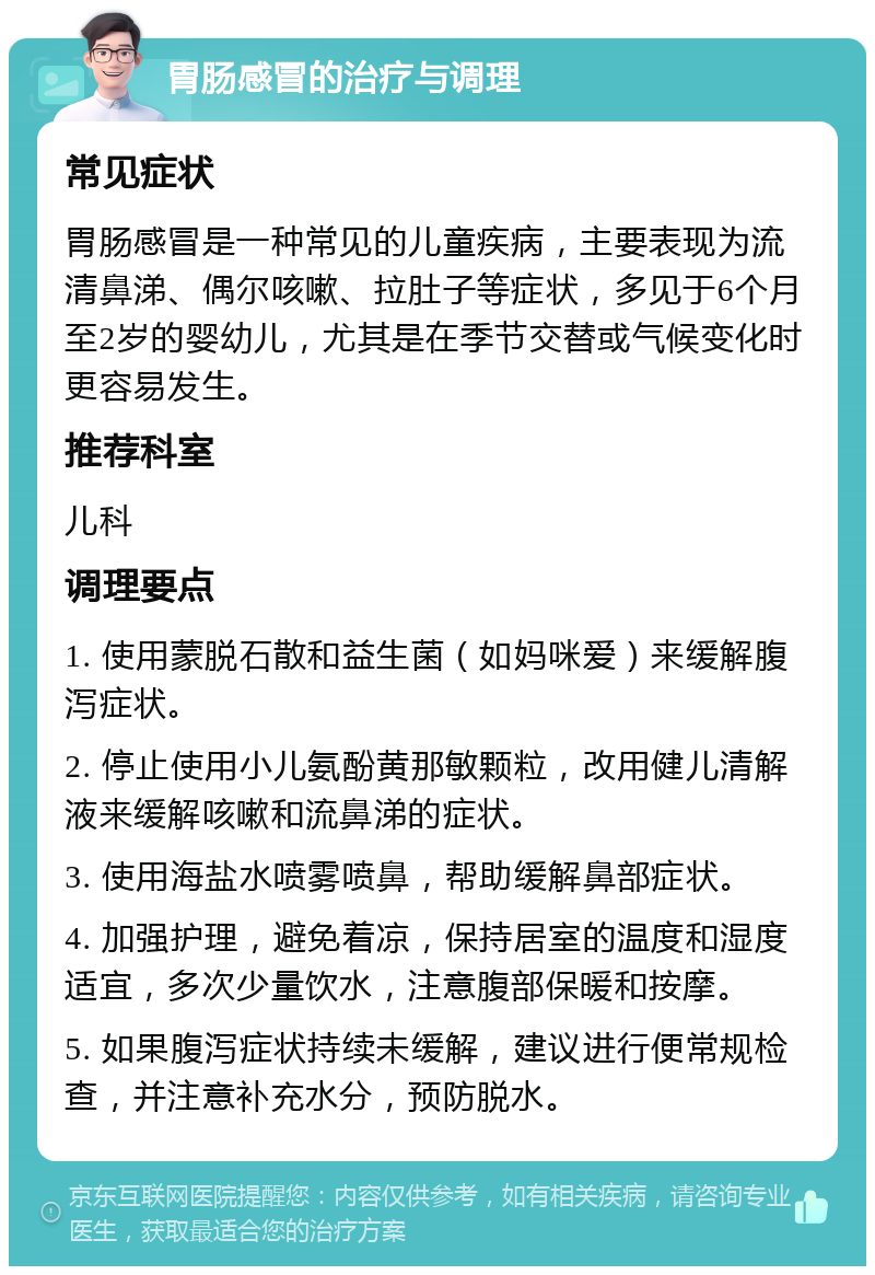 胃肠感冒的治疗与调理 常见症状 胃肠感冒是一种常见的儿童疾病，主要表现为流清鼻涕、偶尔咳嗽、拉肚子等症状，多见于6个月至2岁的婴幼儿，尤其是在季节交替或气候变化时更容易发生。 推荐科室 儿科 调理要点 1. 使用蒙脱石散和益生菌（如妈咪爱）来缓解腹泻症状。 2. 停止使用小儿氨酚黄那敏颗粒，改用健儿清解液来缓解咳嗽和流鼻涕的症状。 3. 使用海盐水喷雾喷鼻，帮助缓解鼻部症状。 4. 加强护理，避免着凉，保持居室的温度和湿度适宜，多次少量饮水，注意腹部保暖和按摩。 5. 如果腹泻症状持续未缓解，建议进行便常规检查，并注意补充水分，预防脱水。