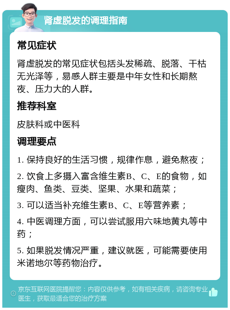 肾虚脱发的调理指南 常见症状 肾虚脱发的常见症状包括头发稀疏、脱落、干枯无光泽等，易感人群主要是中年女性和长期熬夜、压力大的人群。 推荐科室 皮肤科或中医科 调理要点 1. 保持良好的生活习惯，规律作息，避免熬夜； 2. 饮食上多摄入富含维生素B、C、E的食物，如瘦肉、鱼类、豆类、坚果、水果和蔬菜； 3. 可以适当补充维生素B、C、E等营养素； 4. 中医调理方面，可以尝试服用六味地黄丸等中药； 5. 如果脱发情况严重，建议就医，可能需要使用米诺地尔等药物治疗。