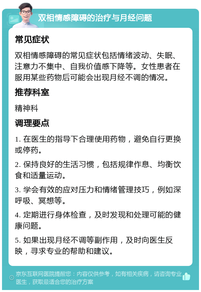 双相情感障碍的治疗与月经问题 常见症状 双相情感障碍的常见症状包括情绪波动、失眠、注意力不集中、自我价值感下降等。女性患者在服用某些药物后可能会出现月经不调的情况。 推荐科室 精神科 调理要点 1. 在医生的指导下合理使用药物，避免自行更换或停药。 2. 保持良好的生活习惯，包括规律作息、均衡饮食和适量运动。 3. 学会有效的应对压力和情绪管理技巧，例如深呼吸、冥想等。 4. 定期进行身体检查，及时发现和处理可能的健康问题。 5. 如果出现月经不调等副作用，及时向医生反映，寻求专业的帮助和建议。