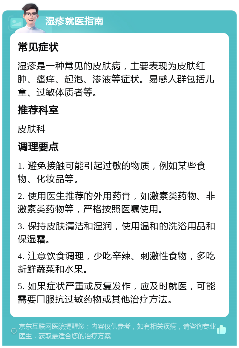 湿疹就医指南 常见症状 湿疹是一种常见的皮肤病，主要表现为皮肤红肿、瘙痒、起泡、渗液等症状。易感人群包括儿童、过敏体质者等。 推荐科室 皮肤科 调理要点 1. 避免接触可能引起过敏的物质，例如某些食物、化妆品等。 2. 使用医生推荐的外用药膏，如激素类药物、非激素类药物等，严格按照医嘱使用。 3. 保持皮肤清洁和湿润，使用温和的洗浴用品和保湿霜。 4. 注意饮食调理，少吃辛辣、刺激性食物，多吃新鲜蔬菜和水果。 5. 如果症状严重或反复发作，应及时就医，可能需要口服抗过敏药物或其他治疗方法。