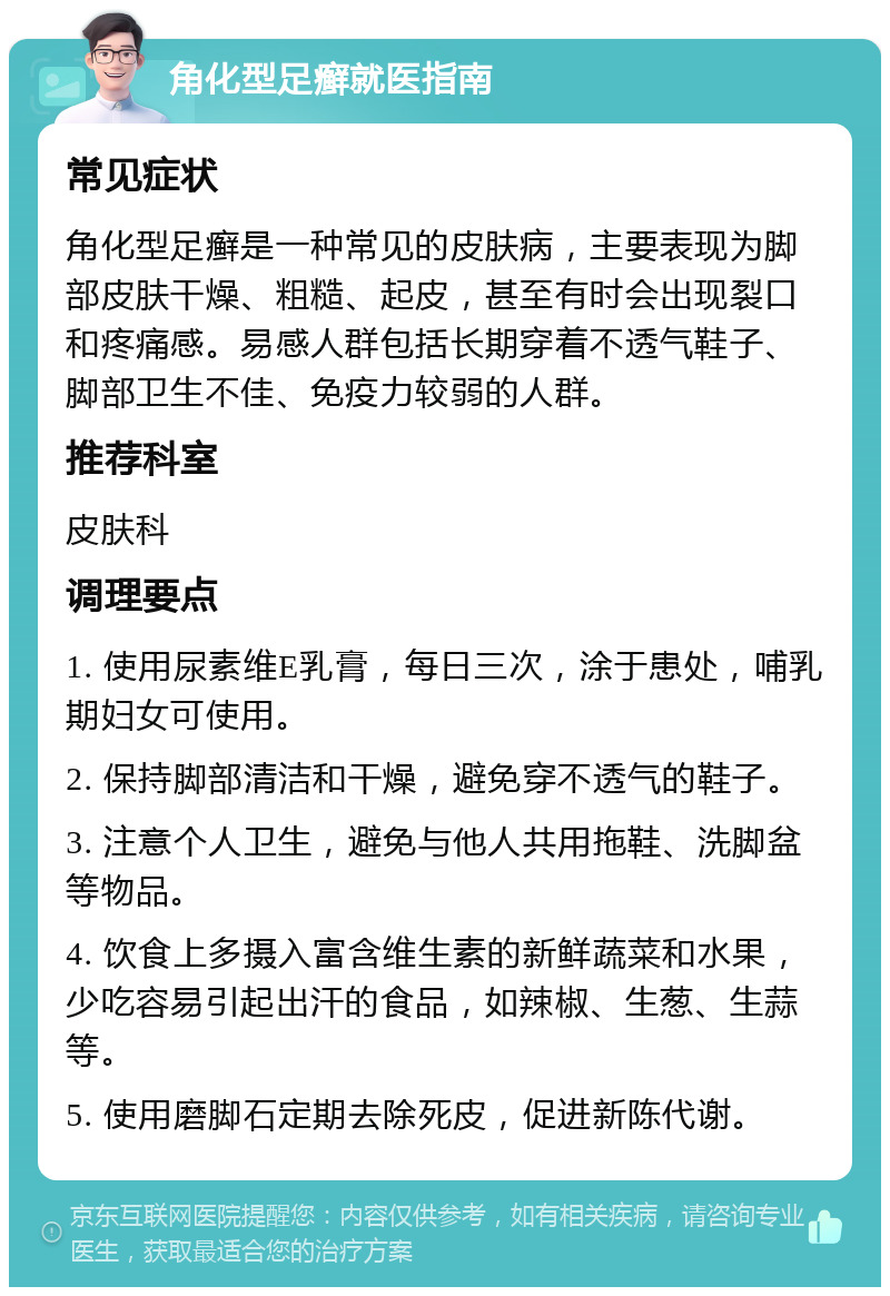 角化型足癣就医指南 常见症状 角化型足癣是一种常见的皮肤病，主要表现为脚部皮肤干燥、粗糙、起皮，甚至有时会出现裂口和疼痛感。易感人群包括长期穿着不透气鞋子、脚部卫生不佳、免疫力较弱的人群。 推荐科室 皮肤科 调理要点 1. 使用尿素维E乳膏，每日三次，涂于患处，哺乳期妇女可使用。 2. 保持脚部清洁和干燥，避免穿不透气的鞋子。 3. 注意个人卫生，避免与他人共用拖鞋、洗脚盆等物品。 4. 饮食上多摄入富含维生素的新鲜蔬菜和水果，少吃容易引起出汗的食品，如辣椒、生葱、生蒜等。 5. 使用磨脚石定期去除死皮，促进新陈代谢。