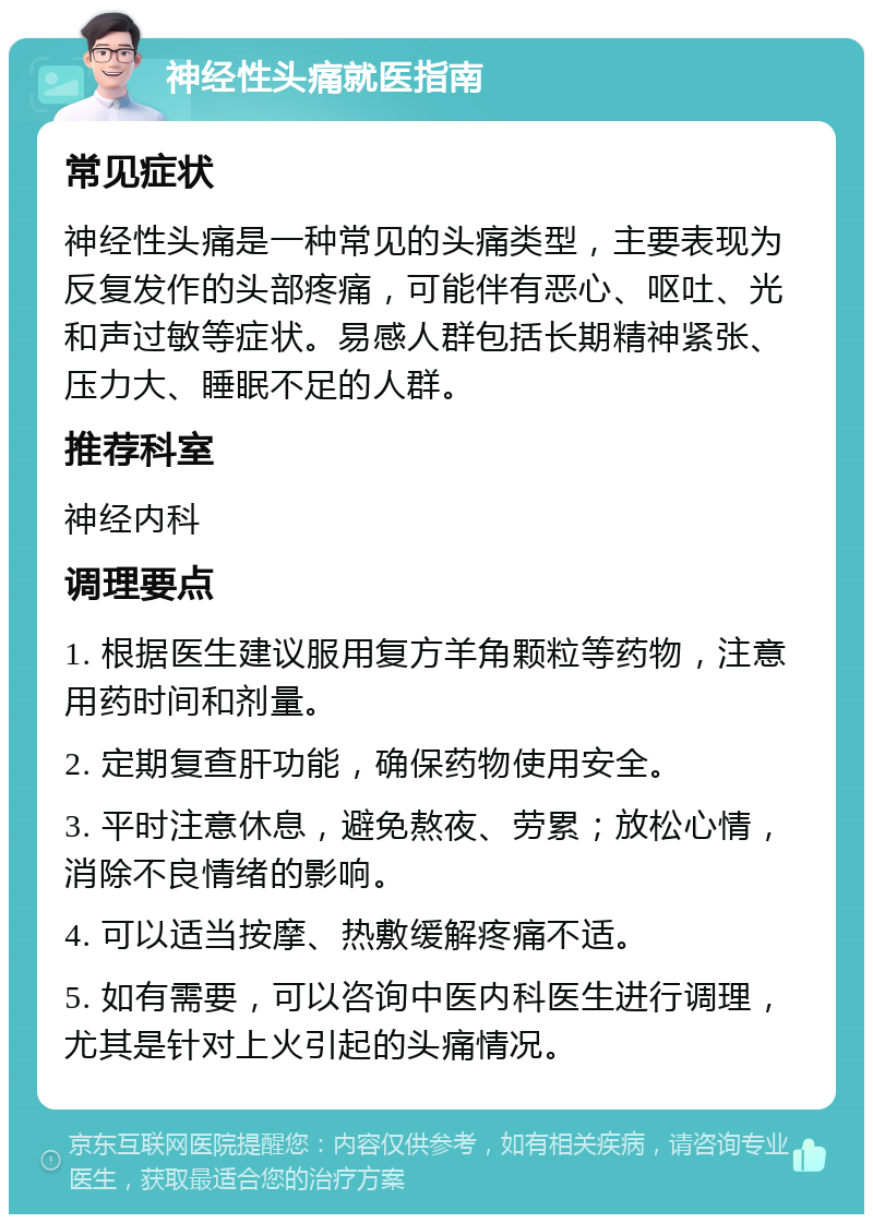 神经性头痛就医指南 常见症状 神经性头痛是一种常见的头痛类型，主要表现为反复发作的头部疼痛，可能伴有恶心、呕吐、光和声过敏等症状。易感人群包括长期精神紧张、压力大、睡眠不足的人群。 推荐科室 神经内科 调理要点 1. 根据医生建议服用复方羊角颗粒等药物，注意用药时间和剂量。 2. 定期复查肝功能，确保药物使用安全。 3. 平时注意休息，避免熬夜、劳累；放松心情，消除不良情绪的影响。 4. 可以适当按摩、热敷缓解疼痛不适。 5. 如有需要，可以咨询中医内科医生进行调理，尤其是针对上火引起的头痛情况。