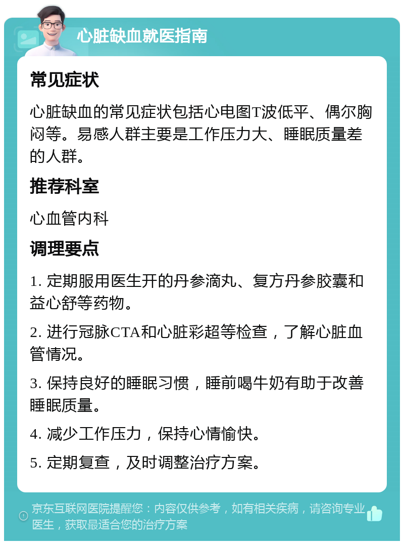 心脏缺血就医指南 常见症状 心脏缺血的常见症状包括心电图T波低平、偶尔胸闷等。易感人群主要是工作压力大、睡眠质量差的人群。 推荐科室 心血管内科 调理要点 1. 定期服用医生开的丹参滴丸、复方丹参胶囊和益心舒等药物。 2. 进行冠脉CTA和心脏彩超等检查，了解心脏血管情况。 3. 保持良好的睡眠习惯，睡前喝牛奶有助于改善睡眠质量。 4. 减少工作压力，保持心情愉快。 5. 定期复查，及时调整治疗方案。