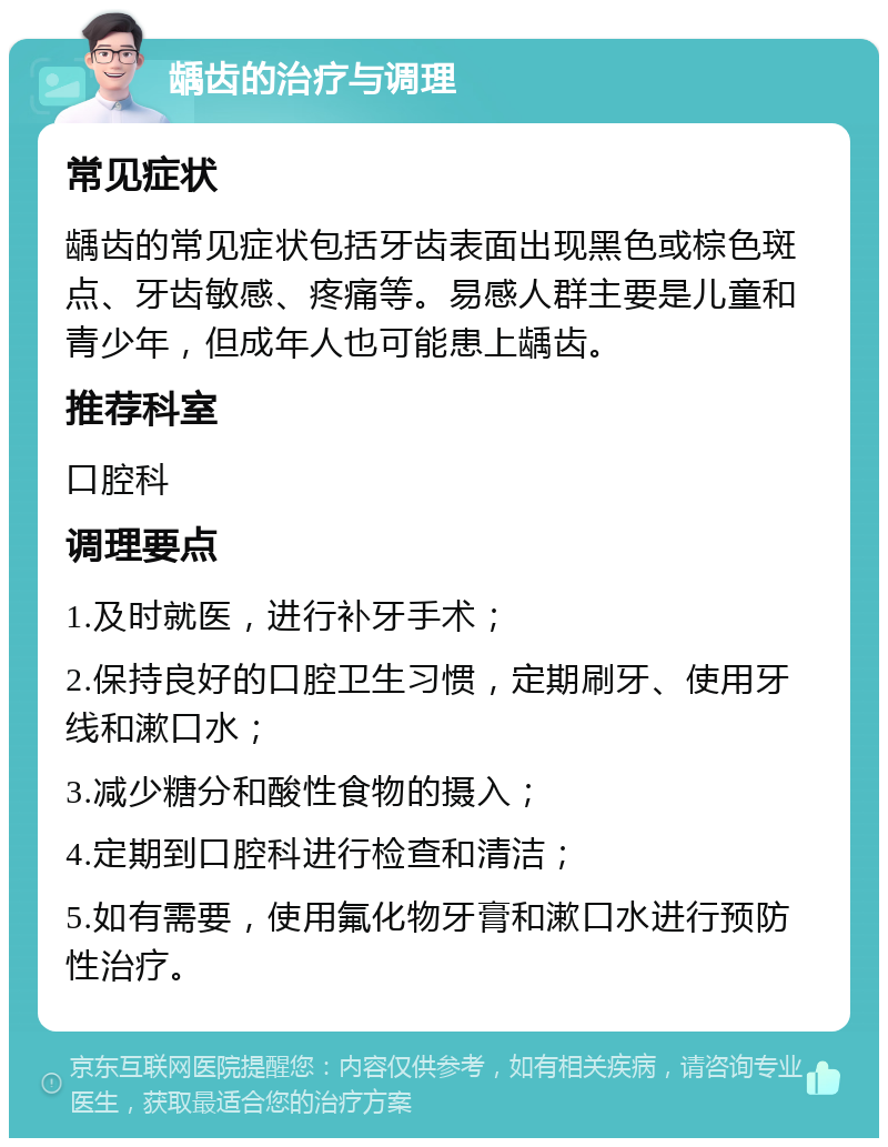 龋齿的治疗与调理 常见症状 龋齿的常见症状包括牙齿表面出现黑色或棕色斑点、牙齿敏感、疼痛等。易感人群主要是儿童和青少年，但成年人也可能患上龋齿。 推荐科室 口腔科 调理要点 1.及时就医，进行补牙手术； 2.保持良好的口腔卫生习惯，定期刷牙、使用牙线和漱口水； 3.减少糖分和酸性食物的摄入； 4.定期到口腔科进行检查和清洁； 5.如有需要，使用氟化物牙膏和漱口水进行预防性治疗。