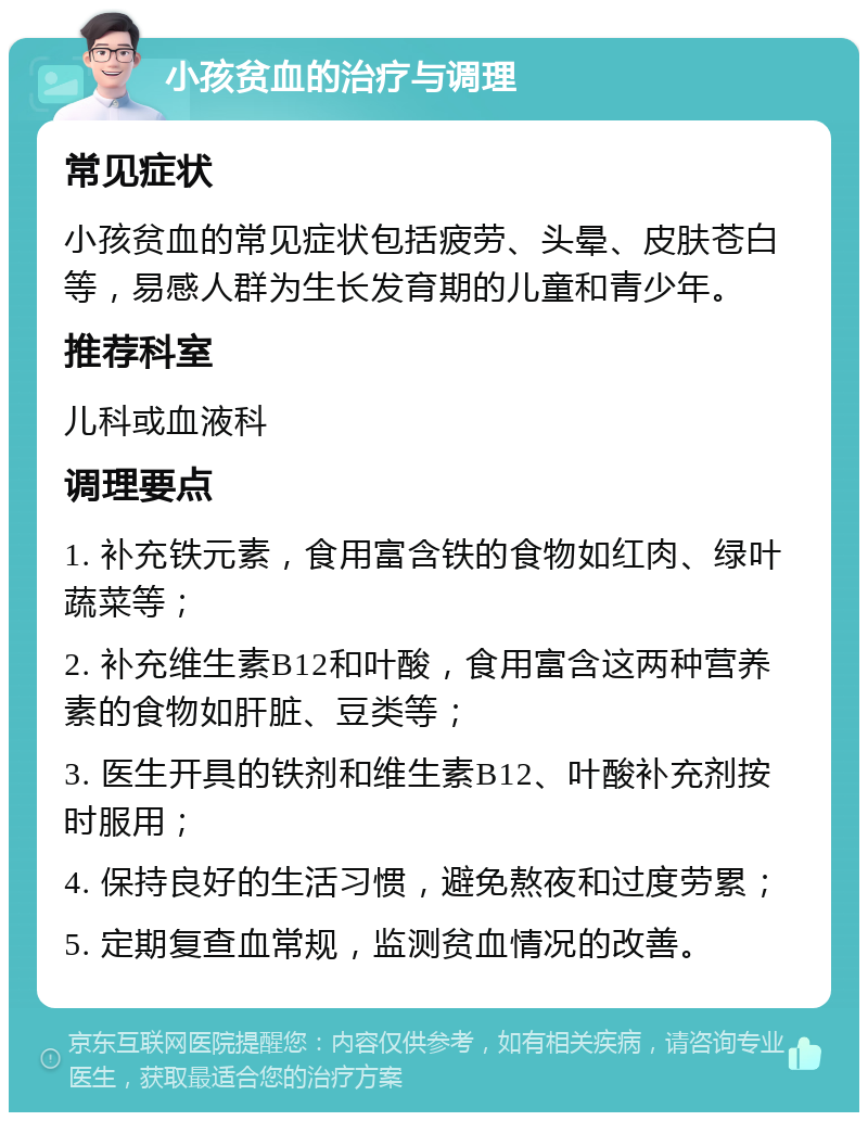 小孩贫血的治疗与调理 常见症状 小孩贫血的常见症状包括疲劳、头晕、皮肤苍白等，易感人群为生长发育期的儿童和青少年。 推荐科室 儿科或血液科 调理要点 1. 补充铁元素，食用富含铁的食物如红肉、绿叶蔬菜等； 2. 补充维生素B12和叶酸，食用富含这两种营养素的食物如肝脏、豆类等； 3. 医生开具的铁剂和维生素B12、叶酸补充剂按时服用； 4. 保持良好的生活习惯，避免熬夜和过度劳累； 5. 定期复查血常规，监测贫血情况的改善。