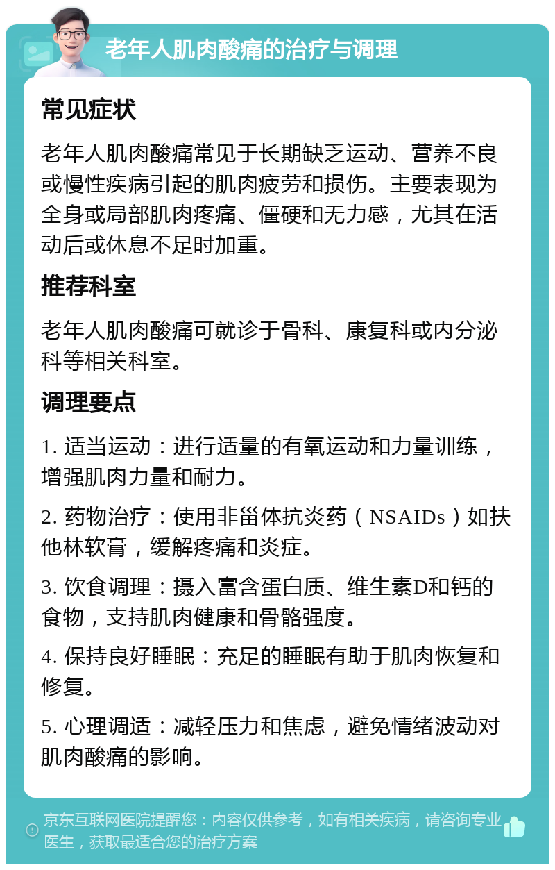 老年人肌肉酸痛的治疗与调理 常见症状 老年人肌肉酸痛常见于长期缺乏运动、营养不良或慢性疾病引起的肌肉疲劳和损伤。主要表现为全身或局部肌肉疼痛、僵硬和无力感，尤其在活动后或休息不足时加重。 推荐科室 老年人肌肉酸痛可就诊于骨科、康复科或内分泌科等相关科室。 调理要点 1. 适当运动：进行适量的有氧运动和力量训练，增强肌肉力量和耐力。 2. 药物治疗：使用非甾体抗炎药（NSAIDs）如扶他林软膏，缓解疼痛和炎症。 3. 饮食调理：摄入富含蛋白质、维生素D和钙的食物，支持肌肉健康和骨骼强度。 4. 保持良好睡眠：充足的睡眠有助于肌肉恢复和修复。 5. 心理调适：减轻压力和焦虑，避免情绪波动对肌肉酸痛的影响。