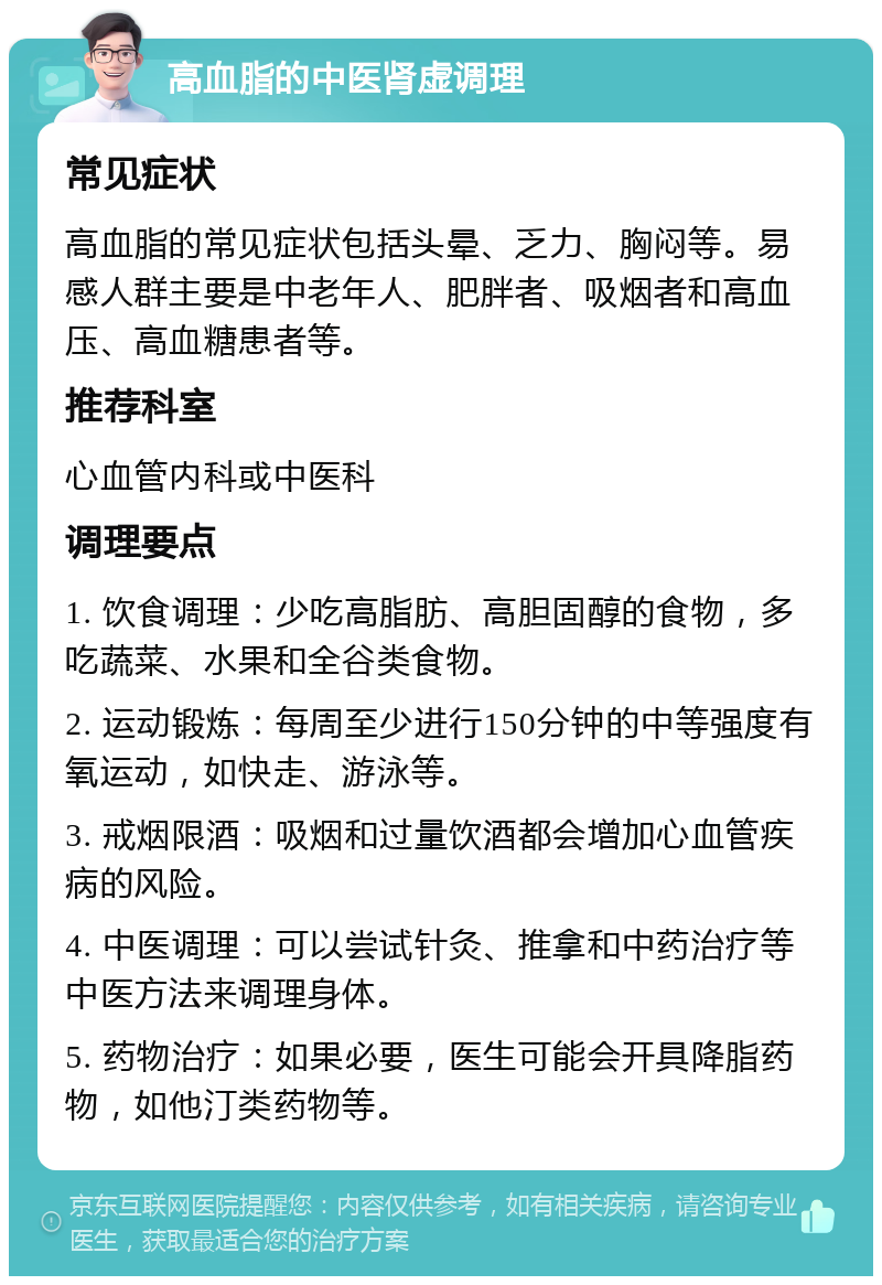 高血脂的中医肾虚调理 常见症状 高血脂的常见症状包括头晕、乏力、胸闷等。易感人群主要是中老年人、肥胖者、吸烟者和高血压、高血糖患者等。 推荐科室 心血管内科或中医科 调理要点 1. 饮食调理：少吃高脂肪、高胆固醇的食物，多吃蔬菜、水果和全谷类食物。 2. 运动锻炼：每周至少进行150分钟的中等强度有氧运动，如快走、游泳等。 3. 戒烟限酒：吸烟和过量饮酒都会增加心血管疾病的风险。 4. 中医调理：可以尝试针灸、推拿和中药治疗等中医方法来调理身体。 5. 药物治疗：如果必要，医生可能会开具降脂药物，如他汀类药物等。