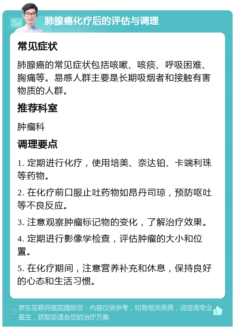 肺腺癌化疗后的评估与调理 常见症状 肺腺癌的常见症状包括咳嗽、咳痰、呼吸困难、胸痛等。易感人群主要是长期吸烟者和接触有害物质的人群。 推荐科室 肿瘤科 调理要点 1. 定期进行化疗，使用培美、奈达铂、卡端利珠等药物。 2. 在化疗前口服止吐药物如昂丹司琼，预防呕吐等不良反应。 3. 注意观察肿瘤标记物的变化，了解治疗效果。 4. 定期进行影像学检查，评估肿瘤的大小和位置。 5. 在化疗期间，注意营养补充和休息，保持良好的心态和生活习惯。