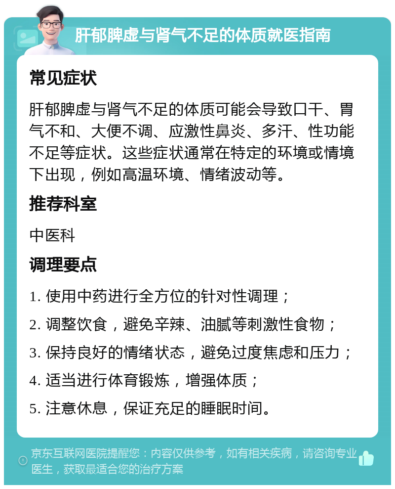 肝郁脾虚与肾气不足的体质就医指南 常见症状 肝郁脾虚与肾气不足的体质可能会导致口干、胃气不和、大便不调、应激性鼻炎、多汗、性功能不足等症状。这些症状通常在特定的环境或情境下出现，例如高温环境、情绪波动等。 推荐科室 中医科 调理要点 1. 使用中药进行全方位的针对性调理； 2. 调整饮食，避免辛辣、油腻等刺激性食物； 3. 保持良好的情绪状态，避免过度焦虑和压力； 4. 适当进行体育锻炼，增强体质； 5. 注意休息，保证充足的睡眠时间。