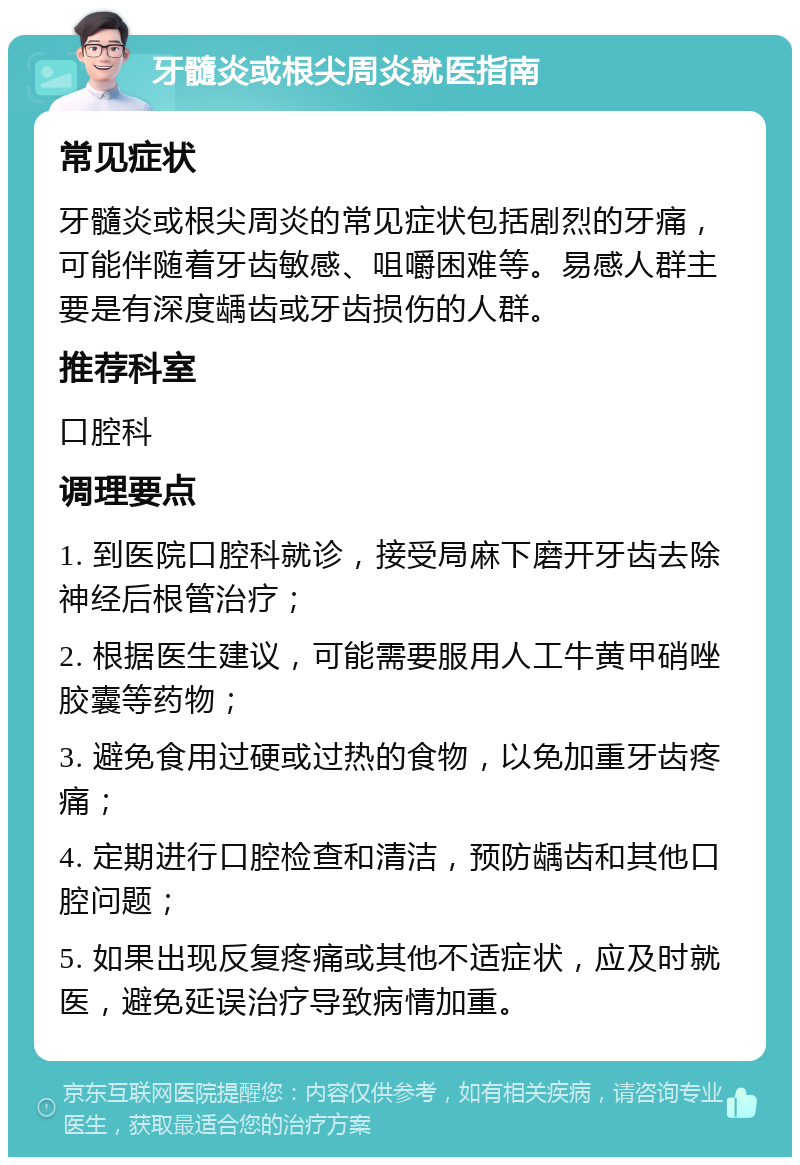 牙髓炎或根尖周炎就医指南 常见症状 牙髓炎或根尖周炎的常见症状包括剧烈的牙痛，可能伴随着牙齿敏感、咀嚼困难等。易感人群主要是有深度龋齿或牙齿损伤的人群。 推荐科室 口腔科 调理要点 1. 到医院口腔科就诊，接受局麻下磨开牙齿去除神经后根管治疗； 2. 根据医生建议，可能需要服用人工牛黄甲硝唑胶囊等药物； 3. 避免食用过硬或过热的食物，以免加重牙齿疼痛； 4. 定期进行口腔检查和清洁，预防龋齿和其他口腔问题； 5. 如果出现反复疼痛或其他不适症状，应及时就医，避免延误治疗导致病情加重。