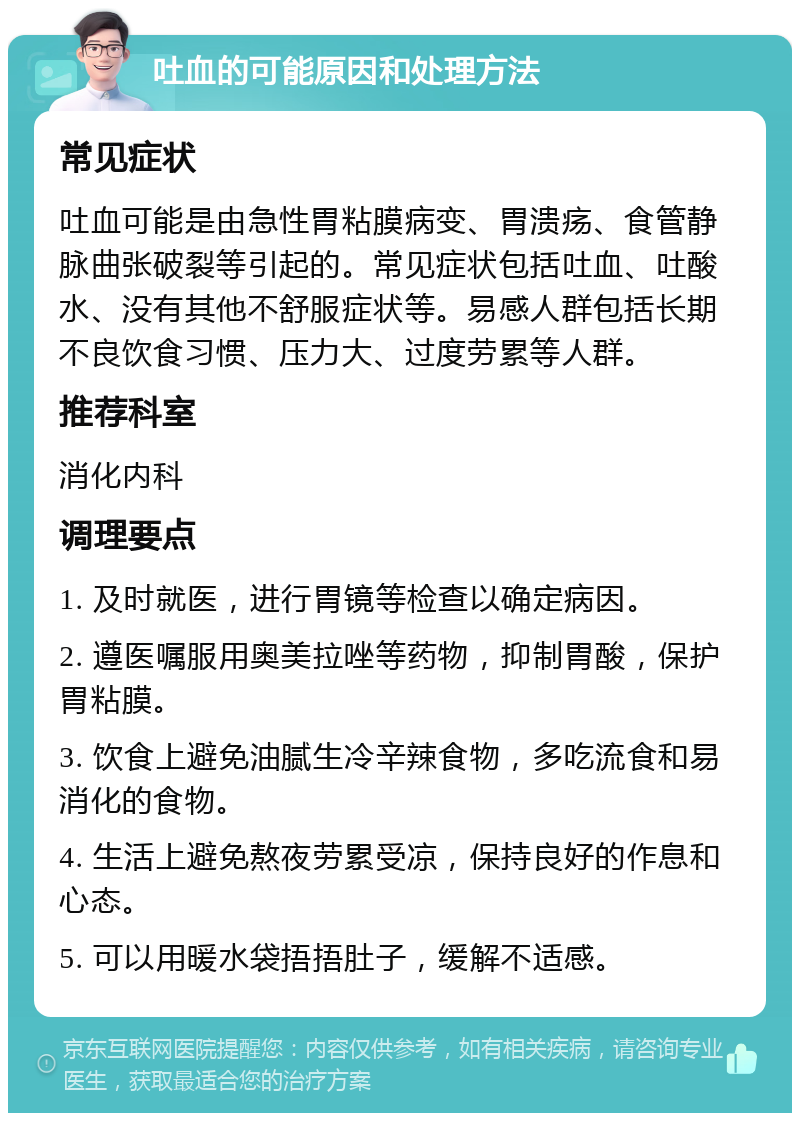 吐血的可能原因和处理方法 常见症状 吐血可能是由急性胃粘膜病变、胃溃疡、食管静脉曲张破裂等引起的。常见症状包括吐血、吐酸水、没有其他不舒服症状等。易感人群包括长期不良饮食习惯、压力大、过度劳累等人群。 推荐科室 消化内科 调理要点 1. 及时就医，进行胃镜等检查以确定病因。 2. 遵医嘱服用奥美拉唑等药物，抑制胃酸，保护胃粘膜。 3. 饮食上避免油腻生冷辛辣食物，多吃流食和易消化的食物。 4. 生活上避免熬夜劳累受凉，保持良好的作息和心态。 5. 可以用暖水袋捂捂肚子，缓解不适感。