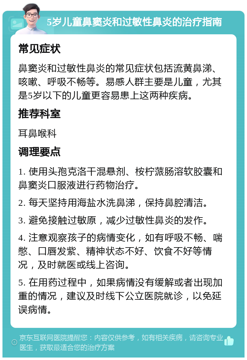 5岁儿童鼻窦炎和过敏性鼻炎的治疗指南 常见症状 鼻窦炎和过敏性鼻炎的常见症状包括流黄鼻涕、咳嗽、呼吸不畅等。易感人群主要是儿童，尤其是5岁以下的儿童更容易患上这两种疾病。 推荐科室 耳鼻喉科 调理要点 1. 使用头孢克洛干混悬剂、桉柠蒎肠溶软胶囊和鼻窦炎口服液进行药物治疗。 2. 每天坚持用海盐水洗鼻涕，保持鼻腔清洁。 3. 避免接触过敏原，减少过敏性鼻炎的发作。 4. 注意观察孩子的病情变化，如有呼吸不畅、喘憋、口唇发紫、精神状态不好、饮食不好等情况，及时就医或线上咨询。 5. 在用药过程中，如果病情没有缓解或者出现加重的情况，建议及时线下公立医院就诊，以免延误病情。