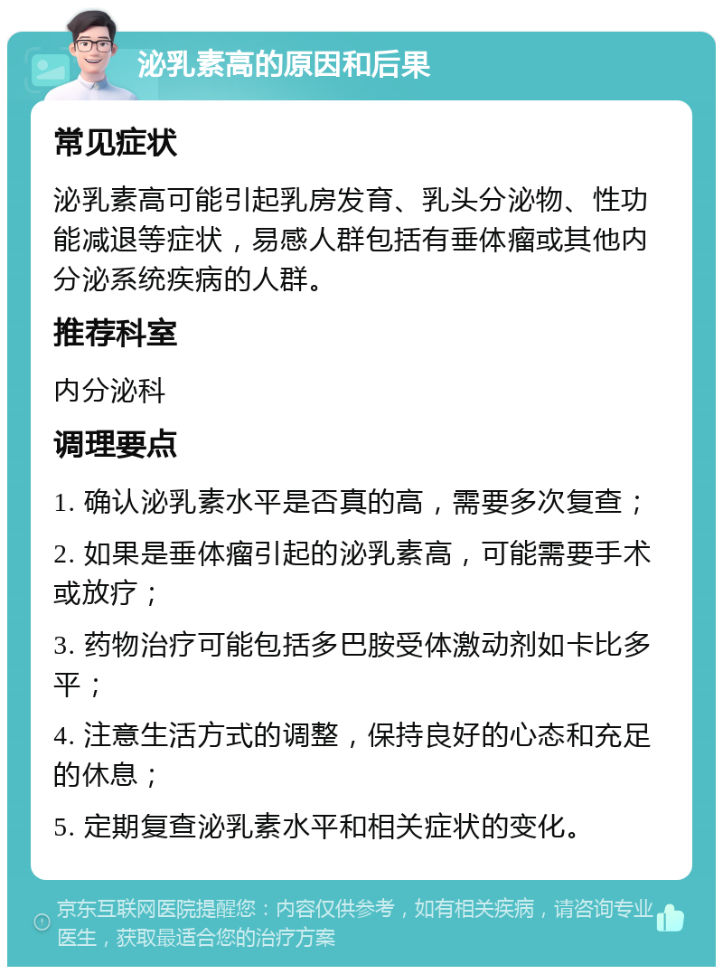 泌乳素高的原因和后果 常见症状 泌乳素高可能引起乳房发育、乳头分泌物、性功能减退等症状，易感人群包括有垂体瘤或其他内分泌系统疾病的人群。 推荐科室 内分泌科 调理要点 1. 确认泌乳素水平是否真的高，需要多次复查； 2. 如果是垂体瘤引起的泌乳素高，可能需要手术或放疗； 3. 药物治疗可能包括多巴胺受体激动剂如卡比多平； 4. 注意生活方式的调整，保持良好的心态和充足的休息； 5. 定期复查泌乳素水平和相关症状的变化。