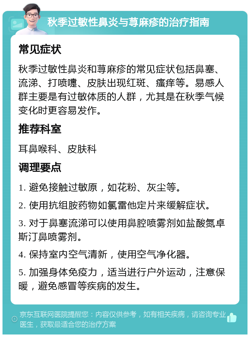 秋季过敏性鼻炎与荨麻疹的治疗指南 常见症状 秋季过敏性鼻炎和荨麻疹的常见症状包括鼻塞、流涕、打喷嚏、皮肤出现红斑、瘙痒等。易感人群主要是有过敏体质的人群，尤其是在秋季气候变化时更容易发作。 推荐科室 耳鼻喉科、皮肤科 调理要点 1. 避免接触过敏原，如花粉、灰尘等。 2. 使用抗组胺药物如氯雷他定片来缓解症状。 3. 对于鼻塞流涕可以使用鼻腔喷雾剂如盐酸氮卓斯汀鼻喷雾剂。 4. 保持室内空气清新，使用空气净化器。 5. 加强身体免疫力，适当进行户外运动，注意保暖，避免感冒等疾病的发生。