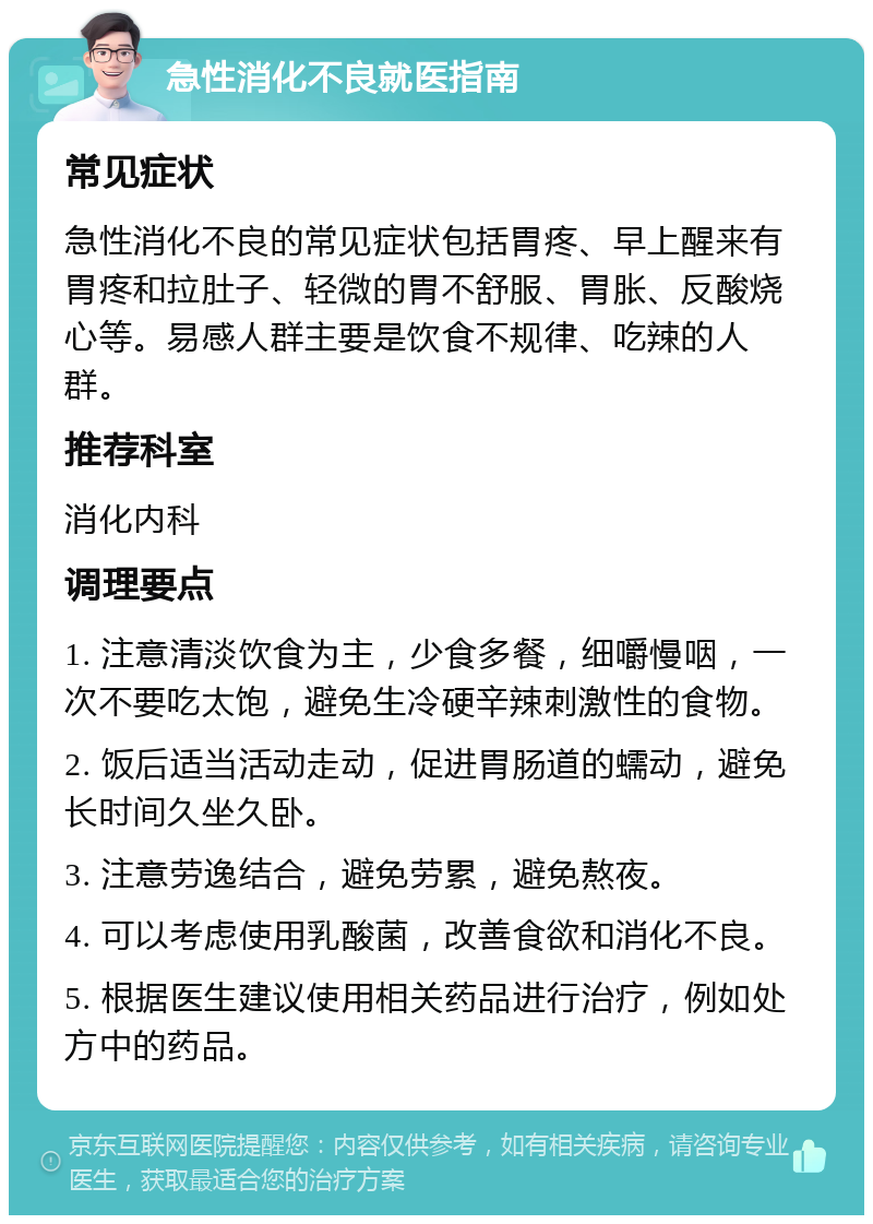 急性消化不良就医指南 常见症状 急性消化不良的常见症状包括胃疼、早上醒来有胃疼和拉肚子、轻微的胃不舒服、胃胀、反酸烧心等。易感人群主要是饮食不规律、吃辣的人群。 推荐科室 消化内科 调理要点 1. 注意清淡饮食为主，少食多餐，细嚼慢咽，一次不要吃太饱，避免生冷硬辛辣刺激性的食物。 2. 饭后适当活动走动，促进胃肠道的蠕动，避免长时间久坐久卧。 3. 注意劳逸结合，避免劳累，避免熬夜。 4. 可以考虑使用乳酸菌，改善食欲和消化不良。 5. 根据医生建议使用相关药品进行治疗，例如处方中的药品。