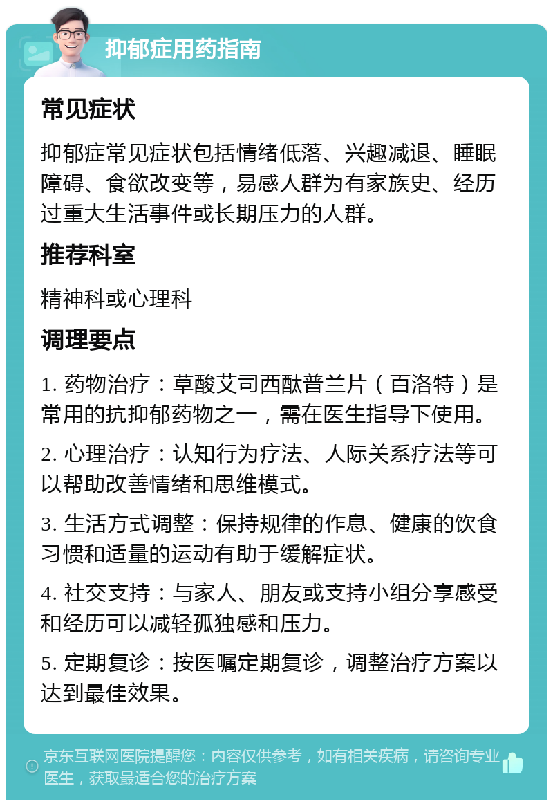 抑郁症用药指南 常见症状 抑郁症常见症状包括情绪低落、兴趣减退、睡眠障碍、食欲改变等，易感人群为有家族史、经历过重大生活事件或长期压力的人群。 推荐科室 精神科或心理科 调理要点 1. 药物治疗：草酸艾司西酞普兰片（百洛特）是常用的抗抑郁药物之一，需在医生指导下使用。 2. 心理治疗：认知行为疗法、人际关系疗法等可以帮助改善情绪和思维模式。 3. 生活方式调整：保持规律的作息、健康的饮食习惯和适量的运动有助于缓解症状。 4. 社交支持：与家人、朋友或支持小组分享感受和经历可以减轻孤独感和压力。 5. 定期复诊：按医嘱定期复诊，调整治疗方案以达到最佳效果。