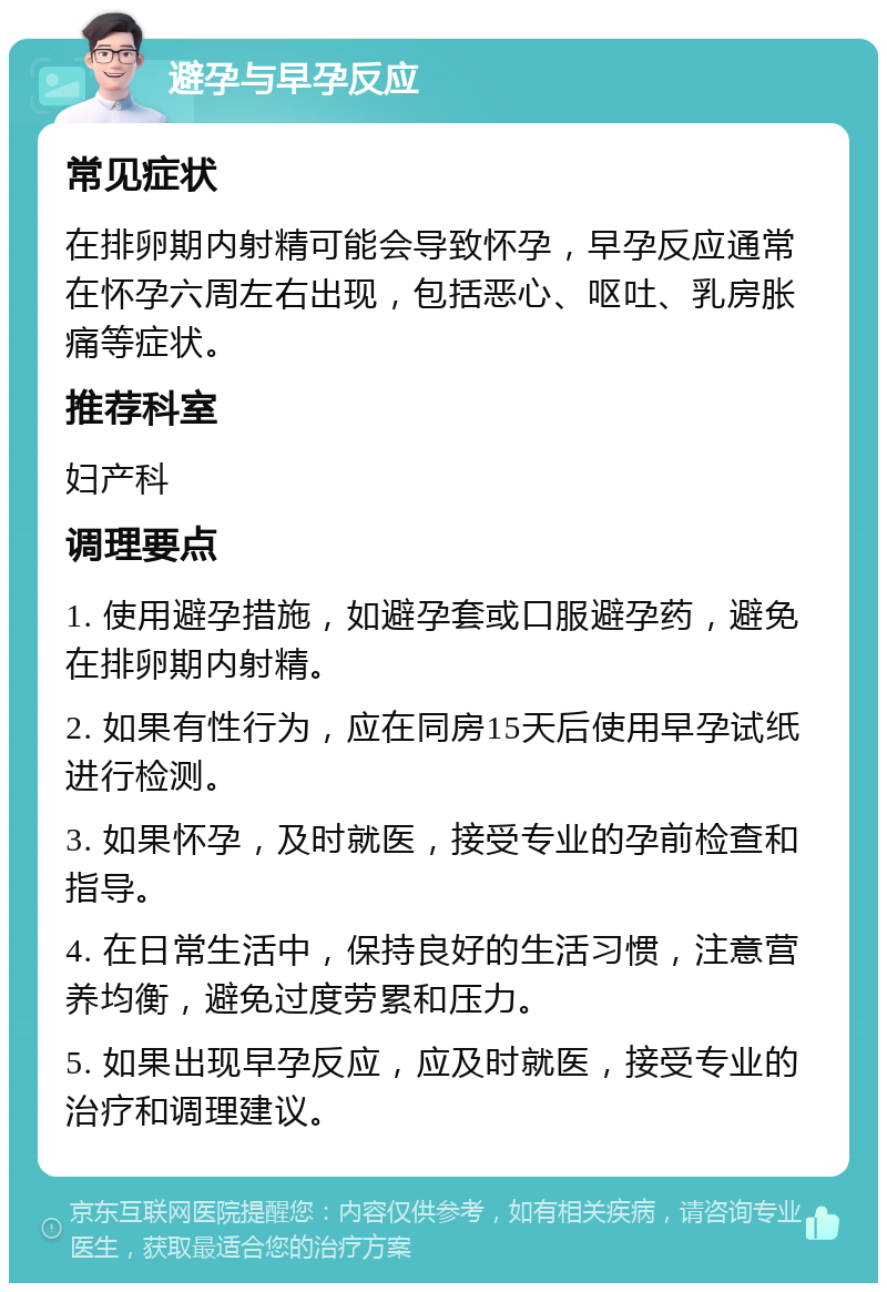 避孕与早孕反应 常见症状 在排卵期内射精可能会导致怀孕，早孕反应通常在怀孕六周左右出现，包括恶心、呕吐、乳房胀痛等症状。 推荐科室 妇产科 调理要点 1. 使用避孕措施，如避孕套或口服避孕药，避免在排卵期内射精。 2. 如果有性行为，应在同房15天后使用早孕试纸进行检测。 3. 如果怀孕，及时就医，接受专业的孕前检查和指导。 4. 在日常生活中，保持良好的生活习惯，注意营养均衡，避免过度劳累和压力。 5. 如果出现早孕反应，应及时就医，接受专业的治疗和调理建议。