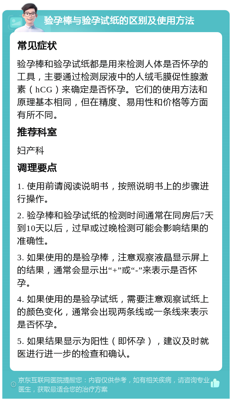 验孕棒与验孕试纸的区别及使用方法 常见症状 验孕棒和验孕试纸都是用来检测人体是否怀孕的工具，主要通过检测尿液中的人绒毛膜促性腺激素（hCG）来确定是否怀孕。它们的使用方法和原理基本相同，但在精度、易用性和价格等方面有所不同。 推荐科室 妇产科 调理要点 1. 使用前请阅读说明书，按照说明书上的步骤进行操作。 2. 验孕棒和验孕试纸的检测时间通常在同房后7天到10天以后，过早或过晚检测可能会影响结果的准确性。 3. 如果使用的是验孕棒，注意观察液晶显示屏上的结果，通常会显示出“+”或“-”来表示是否怀孕。 4. 如果使用的是验孕试纸，需要注意观察试纸上的颜色变化，通常会出现两条线或一条线来表示是否怀孕。 5. 如果结果显示为阳性（即怀孕），建议及时就医进行进一步的检查和确认。