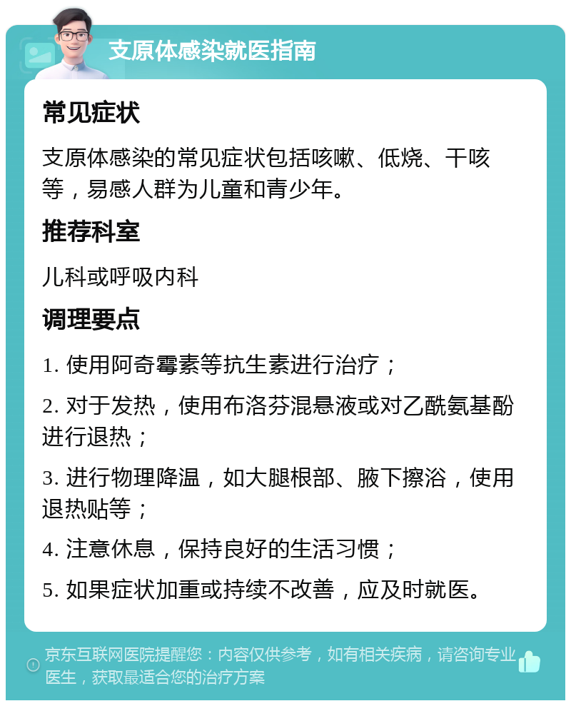 支原体感染就医指南 常见症状 支原体感染的常见症状包括咳嗽、低烧、干咳等，易感人群为儿童和青少年。 推荐科室 儿科或呼吸内科 调理要点 1. 使用阿奇霉素等抗生素进行治疗； 2. 对于发热，使用布洛芬混悬液或对乙酰氨基酚进行退热； 3. 进行物理降温，如大腿根部、腋下擦浴，使用退热贴等； 4. 注意休息，保持良好的生活习惯； 5. 如果症状加重或持续不改善，应及时就医。