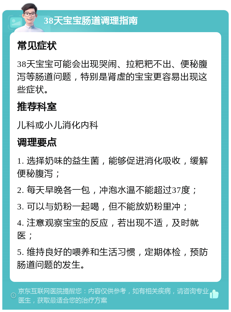 38天宝宝肠道调理指南 常见症状 38天宝宝可能会出现哭闹、拉粑粑不出、便秘腹泻等肠道问题，特别是肾虚的宝宝更容易出现这些症状。 推荐科室 儿科或小儿消化内科 调理要点 1. 选择奶味的益生菌，能够促进消化吸收，缓解便秘腹泻； 2. 每天早晚各一包，冲泡水温不能超过37度； 3. 可以与奶粉一起喝，但不能放奶粉里冲； 4. 注意观察宝宝的反应，若出现不适，及时就医； 5. 维持良好的喂养和生活习惯，定期体检，预防肠道问题的发生。