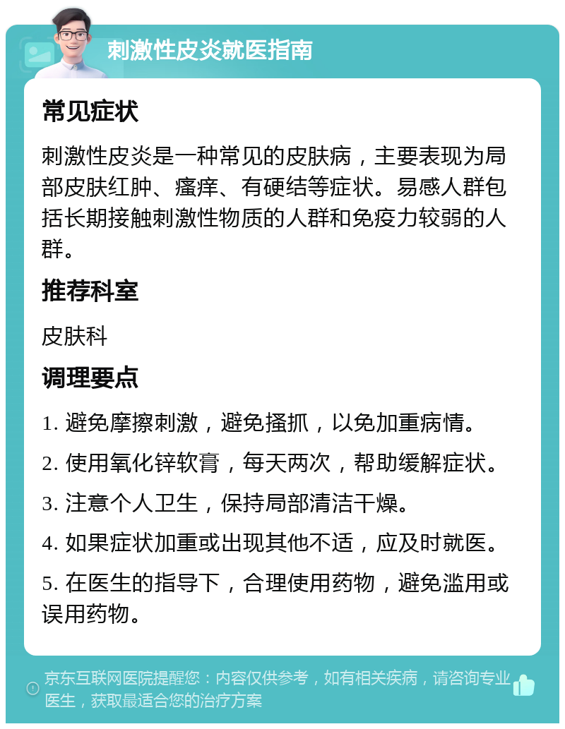 刺激性皮炎就医指南 常见症状 刺激性皮炎是一种常见的皮肤病，主要表现为局部皮肤红肿、瘙痒、有硬结等症状。易感人群包括长期接触刺激性物质的人群和免疫力较弱的人群。 推荐科室 皮肤科 调理要点 1. 避免摩擦刺激，避免搔抓，以免加重病情。 2. 使用氧化锌软膏，每天两次，帮助缓解症状。 3. 注意个人卫生，保持局部清洁干燥。 4. 如果症状加重或出现其他不适，应及时就医。 5. 在医生的指导下，合理使用药物，避免滥用或误用药物。