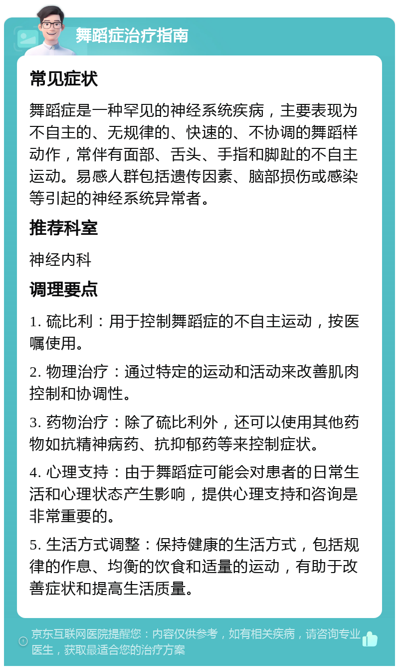 舞蹈症治疗指南 常见症状 舞蹈症是一种罕见的神经系统疾病，主要表现为不自主的、无规律的、快速的、不协调的舞蹈样动作，常伴有面部、舌头、手指和脚趾的不自主运动。易感人群包括遗传因素、脑部损伤或感染等引起的神经系统异常者。 推荐科室 神经内科 调理要点 1. 硫比利：用于控制舞蹈症的不自主运动，按医嘱使用。 2. 物理治疗：通过特定的运动和活动来改善肌肉控制和协调性。 3. 药物治疗：除了硫比利外，还可以使用其他药物如抗精神病药、抗抑郁药等来控制症状。 4. 心理支持：由于舞蹈症可能会对患者的日常生活和心理状态产生影响，提供心理支持和咨询是非常重要的。 5. 生活方式调整：保持健康的生活方式，包括规律的作息、均衡的饮食和适量的运动，有助于改善症状和提高生活质量。