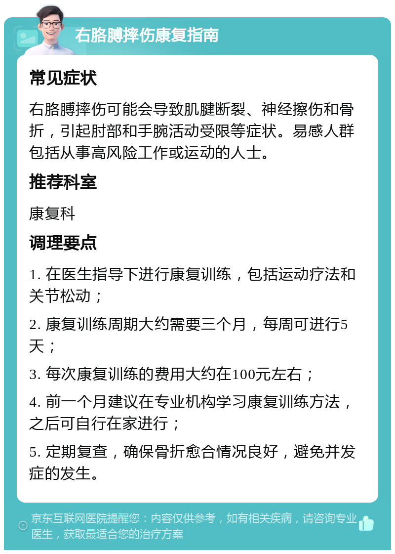 右胳膊摔伤康复指南 常见症状 右胳膊摔伤可能会导致肌腱断裂、神经擦伤和骨折，引起肘部和手腕活动受限等症状。易感人群包括从事高风险工作或运动的人士。 推荐科室 康复科 调理要点 1. 在医生指导下进行康复训练，包括运动疗法和关节松动； 2. 康复训练周期大约需要三个月，每周可进行5天； 3. 每次康复训练的费用大约在100元左右； 4. 前一个月建议在专业机构学习康复训练方法，之后可自行在家进行； 5. 定期复查，确保骨折愈合情况良好，避免并发症的发生。