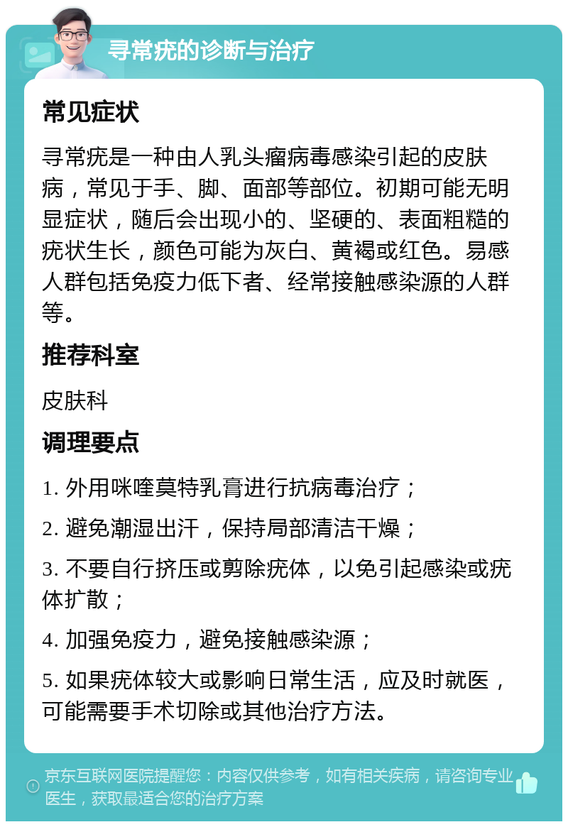 寻常疣的诊断与治疗 常见症状 寻常疣是一种由人乳头瘤病毒感染引起的皮肤病，常见于手、脚、面部等部位。初期可能无明显症状，随后会出现小的、坚硬的、表面粗糙的疣状生长，颜色可能为灰白、黄褐或红色。易感人群包括免疫力低下者、经常接触感染源的人群等。 推荐科室 皮肤科 调理要点 1. 外用咪喹莫特乳膏进行抗病毒治疗； 2. 避免潮湿出汗，保持局部清洁干燥； 3. 不要自行挤压或剪除疣体，以免引起感染或疣体扩散； 4. 加强免疫力，避免接触感染源； 5. 如果疣体较大或影响日常生活，应及时就医，可能需要手术切除或其他治疗方法。