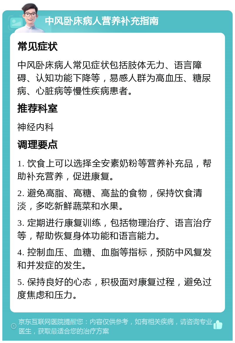 中风卧床病人营养补充指南 常见症状 中风卧床病人常见症状包括肢体无力、语言障碍、认知功能下降等，易感人群为高血压、糖尿病、心脏病等慢性疾病患者。 推荐科室 神经内科 调理要点 1. 饮食上可以选择全安素奶粉等营养补充品，帮助补充营养，促进康复。 2. 避免高脂、高糖、高盐的食物，保持饮食清淡，多吃新鲜蔬菜和水果。 3. 定期进行康复训练，包括物理治疗、语言治疗等，帮助恢复身体功能和语言能力。 4. 控制血压、血糖、血脂等指标，预防中风复发和并发症的发生。 5. 保持良好的心态，积极面对康复过程，避免过度焦虑和压力。