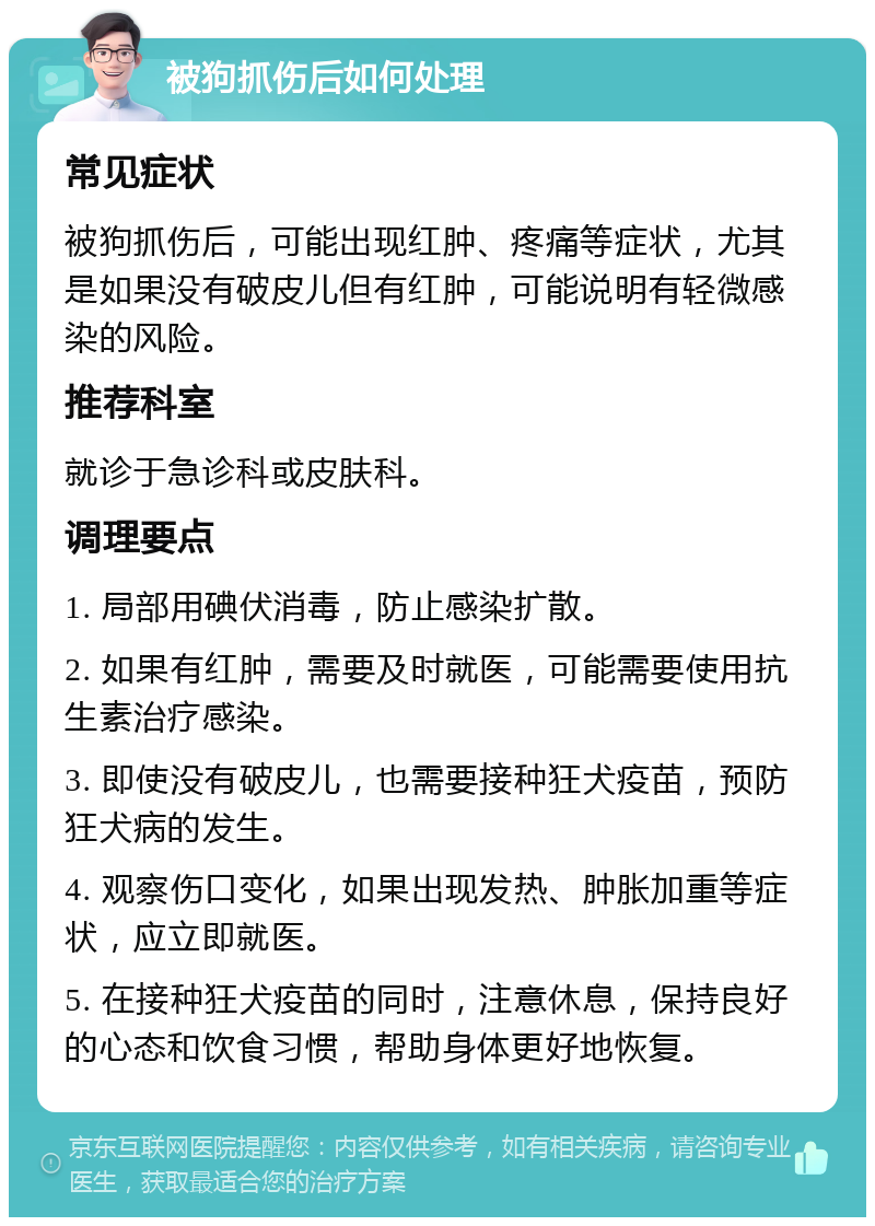 被狗抓伤后如何处理 常见症状 被狗抓伤后，可能出现红肿、疼痛等症状，尤其是如果没有破皮儿但有红肿，可能说明有轻微感染的风险。 推荐科室 就诊于急诊科或皮肤科。 调理要点 1. 局部用碘伏消毒，防止感染扩散。 2. 如果有红肿，需要及时就医，可能需要使用抗生素治疗感染。 3. 即使没有破皮儿，也需要接种狂犬疫苗，预防狂犬病的发生。 4. 观察伤口变化，如果出现发热、肿胀加重等症状，应立即就医。 5. 在接种狂犬疫苗的同时，注意休息，保持良好的心态和饮食习惯，帮助身体更好地恢复。