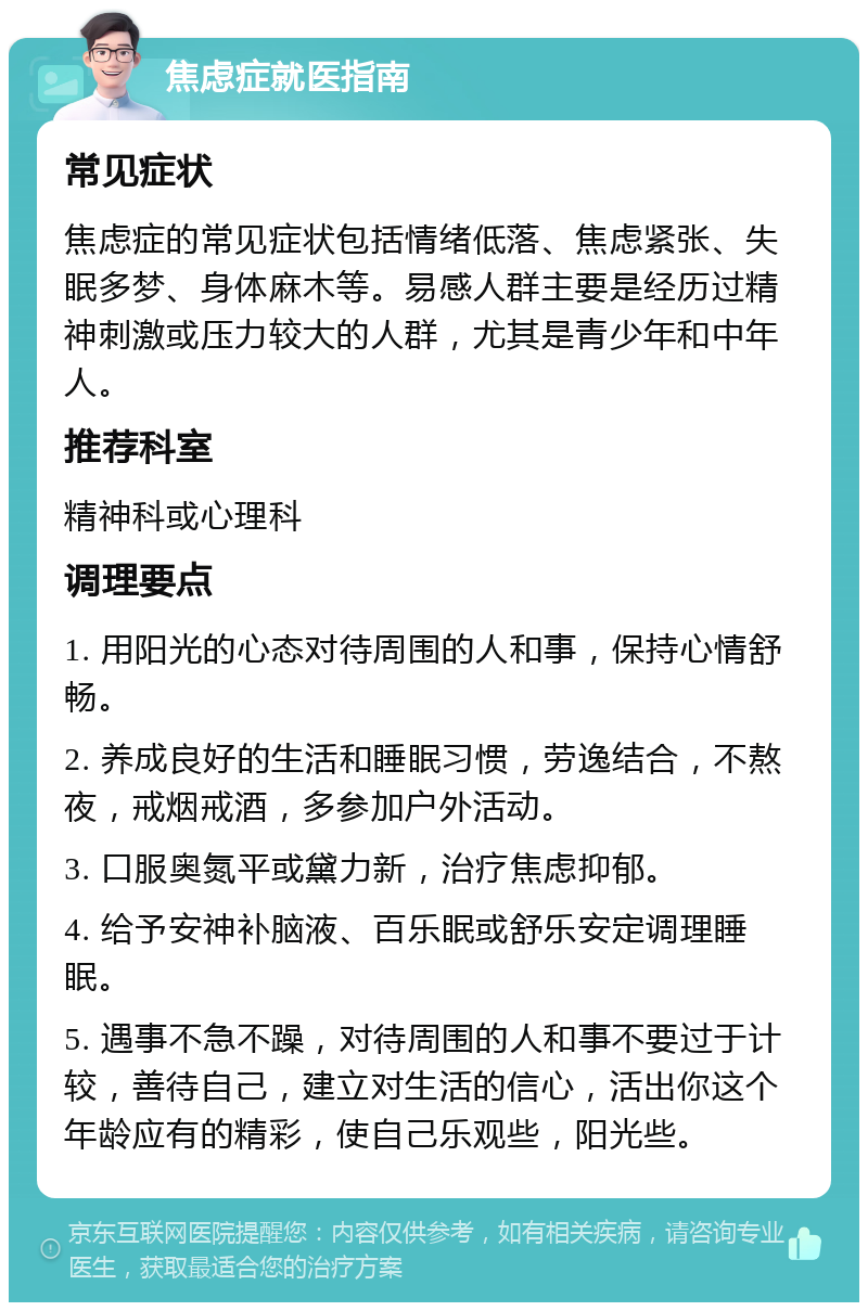 焦虑症就医指南 常见症状 焦虑症的常见症状包括情绪低落、焦虑紧张、失眠多梦、身体麻木等。易感人群主要是经历过精神刺激或压力较大的人群，尤其是青少年和中年人。 推荐科室 精神科或心理科 调理要点 1. 用阳光的心态对待周围的人和事，保持心情舒畅。 2. 养成良好的生活和睡眠习惯，劳逸结合，不熬夜，戒烟戒酒，多参加户外活动。 3. 口服奥氮平或黛力新，治疗焦虑抑郁。 4. 给予安神补脑液、百乐眠或舒乐安定调理睡眠。 5. 遇事不急不躁，对待周围的人和事不要过于计较，善待自己，建立对生活的信心，活出你这个年龄应有的精彩，使自己乐观些，阳光些。