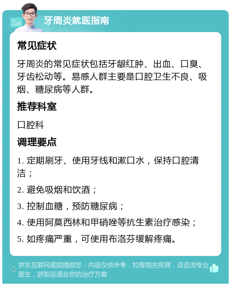 牙周炎就医指南 常见症状 牙周炎的常见症状包括牙龈红肿、出血、口臭、牙齿松动等。易感人群主要是口腔卫生不良、吸烟、糖尿病等人群。 推荐科室 口腔科 调理要点 1. 定期刷牙、使用牙线和漱口水，保持口腔清洁； 2. 避免吸烟和饮酒； 3. 控制血糖，预防糖尿病； 4. 使用阿莫西林和甲硝唑等抗生素治疗感染； 5. 如疼痛严重，可使用布洛芬缓解疼痛。