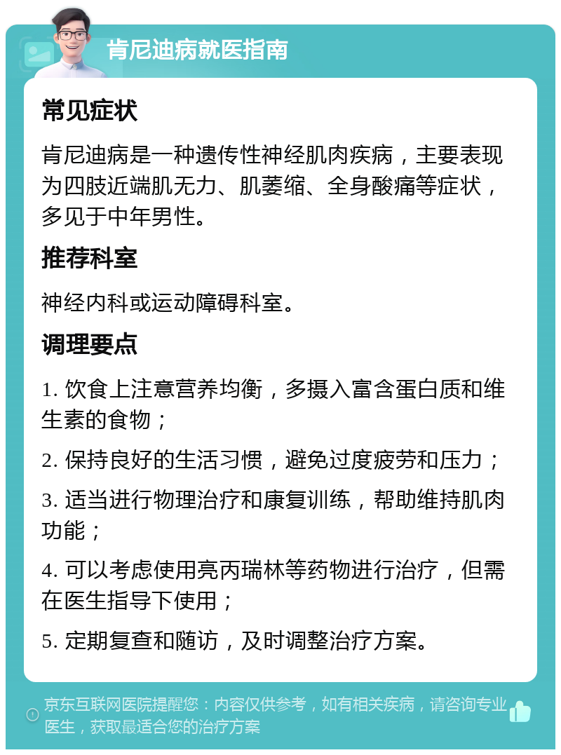 肯尼迪病就医指南 常见症状 肯尼迪病是一种遗传性神经肌肉疾病，主要表现为四肢近端肌无力、肌萎缩、全身酸痛等症状，多见于中年男性。 推荐科室 神经内科或运动障碍科室。 调理要点 1. 饮食上注意营养均衡，多摄入富含蛋白质和维生素的食物； 2. 保持良好的生活习惯，避免过度疲劳和压力； 3. 适当进行物理治疗和康复训练，帮助维持肌肉功能； 4. 可以考虑使用亮丙瑞林等药物进行治疗，但需在医生指导下使用； 5. 定期复查和随访，及时调整治疗方案。